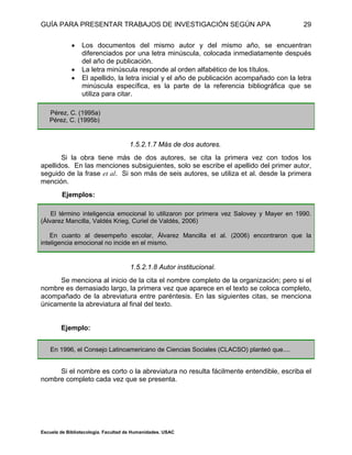 GUÍA PARA PRESENTAR TRABAJOS DE INVESTIGACIÓN SEGÚN APA
Escuela de Bibliotecología. Facultad de Humanidades. USAC
29
 Los documentos del mismo autor y del mismo año, se encuentran
diferenciados por una letra minúscula, colocada inmediatamente después
del año de publicación.
 La letra minúscula responde al orden alfabético de los títulos.
 El apellido, la letra inicial y el año de publicación acompañado con la letra
minúscula específica, es la parte de la referencia bibliográfica que se
utiliza para citar.
Pérez, C. (1995a)
Pérez, C. (1995b)
1.5.2.1.7 Más de dos autores.
Si la obra tiene más de dos autores, se cita la primera vez con todos los
apellidos. En las menciones subsiguientes, solo se escribe el apellido del primer autor,
seguido de la frase et al. Si son más de seis autores, se utiliza et al. desde la primera
mención.
Ejemplos:
El término inteligencia emocional lo utilizaron por primera vez Salovey y Mayer en 1990.
(Álvarez Mancilla, Valdés Krieg, Curiel de Valdés, 2006)
En cuanto al desempeño escolar, Álvarez Mancilla et al. (2006) encontraron que la
inteligencia emocional no incide en el mismo.
1.5.2.1.8 Autor institucional.
Se menciona al inicio de la cita el nombre completo de la organización; pero si el
nombre es demasiado largo, la primera vez que aparece en el texto se coloca completo,
acompañado de la abreviatura entre paréntesis. En las siguientes citas, se menciona
únicamente la abreviatura al final del texto.
Ejemplo:
En 1996, el Consejo Latinoamericano de Ciencias Sociales (CLACSO) planteó que....
Si el nombre es corto o la abreviatura no resulta fácilmente entendible, escriba el
nombre completo cada vez que se presenta.
 