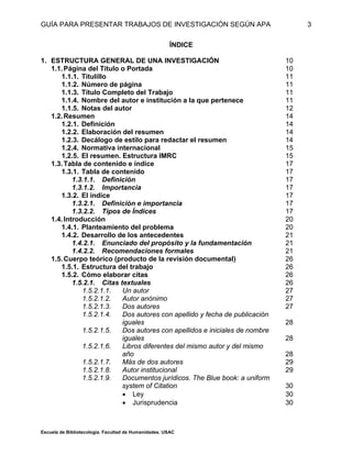 GUÍA PARA PRESENTAR TRABAJOS DE INVESTIGACIÓN SEGÚN APA
Escuela de Bibliotecología. Facultad de Humanidades. USAC
3
ÍNDICE
1. ESTRUCTURA GENERAL DE UNA INVESTIGACIÓN 10
1.1.Página del Título o Portada 10
1.1.1. Titulillo 11
1.1.2. Número de página 11
1.1.3. Título Completo del Trabajo 11
1.1.4. Nombre del autor e institución a la que pertenece 11
1.1.5. Notas del autor 12
1.2.Resumen 14
1.2.1. Definición 14
1.2.2. Elaboración del resumen 14
1.2.3. Decálogo de estilo para redactar el resumen 14
1.2.4. Normativa internacional 15
1.2.5. El resumen. Estructura IMRC 15
1.3.Tabla de contenido e índice 17
1.3.1. Tabla de contenido 17
1.3.1.1. Definición 17
1.3.1.2. Importancia 17
1.3.2. El índice 17
1.3.2.1. Definición e importancia 17
1.3.2.2. Tipos de Índices 17
1.4.Introducción 20
1.4.1. Planteamiento del problema 20
1.4.2. Desarrollo de los antecedentes 21
1.4.2.1. Enunciado deI propósito y la fundamentación 21
1.4.2.2. Recomendaciones formales 21
1.5.Cuerpo teórico (producto de la revisión documental) 26
1.5.1. Estructura del trabajo 26
1.5.2. Cómo elaborar citas 26
1.5.2.1. Citas textuales 26
1.5.2.1.1. Un autor 27
1.5.2.1.2. Autor anónimo 27
1.5.2.1.3. Dos autores 27
1.5.2.1.4. Dos autores con apellido y fecha de publicación
iguales 28
1.5.2.1.5. Dos autores con apellidos e iniciales de nombre
iguales 28
1.5.2.1.6. Libros diferentes del mismo autor y del mismo
año 28
1.5.2.1.7. Más de dos autores 29
1.5.2.1.8. Autor institucional 29
1.5.2.1.9. Documentos jurídicos. The Blue book: a uniform
system of Citation 30
 Ley 30
 Jurisprudencia 30
 