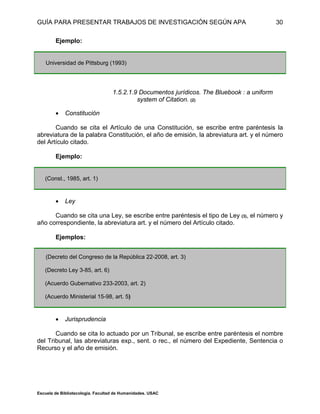 GUÍA PARA PRESENTAR TRABAJOS DE INVESTIGACIÓN SEGÚN APA
Escuela de Bibliotecología. Facultad de Humanidades. USAC
30
Ejemplo:
Universidad de Pittsburg (1993)
1.5.2.1.9 Documentos jurídicos. The Bluebook : a uniform
system of Citation. (2)
 Constitución
Cuando se cita el Artículo de una Constitución, se escribe entre paréntesis la
abreviatura de la palabra Constitución, el año de emisión, la abreviatura art. y el número
del Artículo citado.
Ejemplo:
(Const., 1985, art. 1)
 Ley
Cuando se cita una Ley, se escribe entre paréntesis el tipo de Ley (3), el número y
año correspondiente, la abreviatura art. y el número del Artículo citado.
Ejemplos:
(Decreto del Congreso de la República 22-2008, art. 3)
(Decreto Ley 3-85, art. 6)
(Acuerdo Gubernativo 233-2003, art. 2)
(Acuerdo Ministerial 15-98, art. 5)
 Jurisprudencia
Cuando se cita lo actuado por un Tribunal, se escribe entre paréntesis el nombre
del Tribunal, las abreviaturas exp., sent. o rec., el número del Expediente, Sentencia o
Recurso y el año de emisión.
 