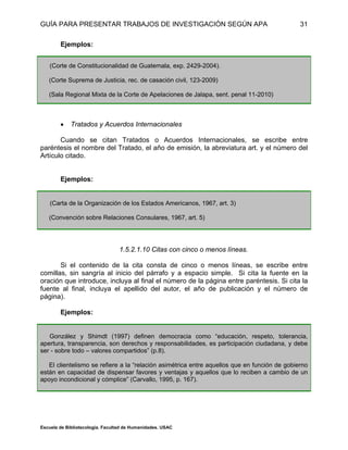 GUÍA PARA PRESENTAR TRABAJOS DE INVESTIGACIÓN SEGÚN APA
Escuela de Bibliotecología. Facultad de Humanidades. USAC
31
Ejemplos:
(Corte de Constitucionalidad de Guatemala, exp. 2429-2004).
(Corte Suprema de Justicia, rec. de casación civil, 123-2009)
(Sala Regional Mixta de la Corte de Apelaciones de Jalapa, sent. penal 11-2010)
 Tratados y Acuerdos Internacionales
Cuando se citan Tratados o Acuerdos Internacionales, se escribe entre
paréntesis el nombre del Tratado, el año de emisión, la abreviatura art. y el número del
Artículo citado.
Ejemplos:
(Carta de la Organización de los Estados Americanos, 1967, art. 3)
(Convención sobre Relaciones Consulares, 1967, art. 5)
1.5.2.1.10 Citas con cinco o menos líneas.
Si el contenido de la cita consta de cinco o menos líneas, se escribe entre
comillas, sin sangría al inicio del párrafo y a espacio simple. Si cita la fuente en la
oración que introduce, incluya al final el número de la página entre paréntesis. Si cita la
fuente al final, incluya el apellido del autor, el año de publicación y el número de
página).
Ejemplos:
González y Shimdt (1997) definen democracia como “educación, respeto, tolerancia,
apertura, transparencia, son derechos y responsabilidades, es participación ciudadana, y debe
ser - sobre todo – valores compartidos” (p.8).
El clientelismo se refiere a la “relación asimétrica entre aquellos que en función de gobierno
están en capacidad de dispensar favores y ventajas y aquellos que lo reciben a cambio de un
apoyo incondicional y cómplice” (Carvallo, 1995, p. 167).
 