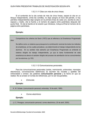 GUÍA PARA PRESENTAR TRABAJOS DE INVESTIGACIÓN SEGÚN APA
Escuela de Bibliotecología. Facultad de Humanidades. USAC
32
1.5.2.1.11 Citas con más de cinco líneas.
Si el contenido de la cita consta de más de cinco líneas, separe la cita en un
bloque independiente, omita las comillas, no deje sangría al inicio del párrafo, si hay
párrafos independientes deje sangría en la primera línea de cada uno, escriba la cita a
espacio y medio, cite la fuente y el número de página entre paréntesis después del
punto final. Si cita la fuente en la oración que introduce, incluya al final el número de la
página entre paréntesis.
Ejemplo:
Compartimos los criterios de Savin (1972) que al referirse a la Enseñanza Programada
dice:
Se define como un sistema que presupone la combinación racional de todos los métodos
de enseñanza, en los cuales prevalece y es determinante el trabajo independiente de los
alumnos. En su sentido más estrecho por Enseñanza Programada se entiende el
sistema dirigido de trabajo independiente, ya que la tarea fundamental de esta
enseñanza es elevar el carácter dirigido del proceso de asimilación de los conocimientos
por los alumnos. (p.153)
1.5.2.1.12 Comunicaciones personales.
Para las comunicaciones personales (cartas, memorando, entrevistas, mensajes
electrónicos, conversaciones telefónicas) se escriben las iniciales y apellido del
entrevistado o emisor, las palabras comunicación personal y la fecha en que se
realizó. No se anotan en la lista de referencias, por no ser recuperables.
 Entrevista
Ejemplo:
K. W. Schaie. (comunicación personal, entrevista, 18 de abril, 1983)
 Correo electrónico
Ejemplo:
(J. C. Penagos, comunicación personal, correo electrónico, 20 de abril, 2005).
 