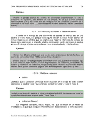 GUÍA PARA PRESENTAR TRABAJOS DE INVESTIGACIÓN SEGÚN APA
Escuela de Bibliotecología. Facultad de Humanidades. USAC
34
Ejemplo:
Durante el período colonial, los pueblos de encomienda experimentaron, no sólo la
explotación de españoles, sino también de sus clérigos, de los que el fraile dominico
Remesal (1932, p.201) dijo: sirven más de calpisques que de sacerdotes y ministros de la
conversión de los dichos indios (...), dedicándose más a cobrar las rentas y tributos (el realce es
nuestro).
1.5.2.1.15 Cuando hay errores en la fuente que se cita.
Cuando en el manejo de una cita directa se localiza un error ya sea en una
palabra o en una frase, sea porque hubo alguna omisión o porque fueron escritas en
forma defectuosa en el libro que se empleó para hacer la referencia, lo correcto es
dejarla como aparece en el original y añadir a continuación y entre paréntesis la palabra
sic (5), a fin de que el lector comprenda que no es error ni del autor ni de la edición.
Ejemplo:
Opinión muy diferente al trato que tuvo con los indios el Licenciado Cerrato fue la de los
autores del Memorial de Sololá (1980), cuando al respecto dijeron:
Durante este año (1549) llegó el señor presidente Cerrado (sic), cuando todavía estaba aquí
el señor licenciado Pedro Ramírez. Cuando llegó condenó a los castellanos, dio libertad a los
esclavos y vasallos de los castellanos, rebajó los impuestos a la mitad suspendió los trabajos
forzados e hizo que los castellanos pagaran a los hombres grandes y pequeños. (p. 113)
1.5.2.1.16 Tablas e imágenes
 Tablas
Las tablas que se utilizan en un trabajo de investigación, en el cuerpo del texto, se citan
escribiendo la palabra Tabla y su número de correlativo: Tabla 1, Tabla 2, Tabla 3.
Ejemplo:
Los índices de desarrollo social de la primera década del siglo XXI, demuestran que no se ha
resuelto la problemática de la deuda social. (Véase Tabla 1)
 Imágenes (Figuras)
Las imágenes (fotografía, dibujo, mapas, etc.) que se utilizan en un trabajo de
investigación, al igual que cualquier otra información, debe citarse de la forma siguiente:
 