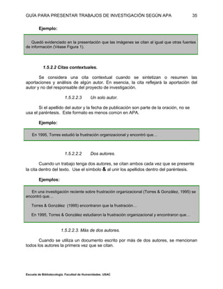 GUÍA PARA PRESENTAR TRABAJOS DE INVESTIGACIÓN SEGÚN APA
Escuela de Bibliotecología. Facultad de Humanidades. USAC
35
Ejemplo:
Quedó evidenciado en la presentación que las imágenes se citan al igual que otras fuentes
de información (Véase Figura 1).
1.5.2.2 Citas contextuales.
Se considera una cita contextual cuando se sintetizan o resumen las
aportaciones y análisis de algún autor. En esencia, la cita reflejará la aportación del
autor y no del responsable del proyecto de investigación.
1.5.2.2.3 Un solo autor.
Si el apellido del autor y la fecha de publicación son parte de la oración, no se
usa el paréntesis. Este formato es menos común en APA.
Ejemplo:
En 1995, Torres estudió la frustración organizacional y encontró que…
1.5.2.2.2 Dos autores.
Cuando un trabajo tenga dos autores, se citan ambos cada vez que se presente
la cita dentro del texto. Use el símbolo & al unir los apellidos dentro del paréntesis.
Ejemplos:
En una investigación reciente sobre frustración organizacional (Torres & González, 1995) se
encontró que…
Torres & González (1995) encontraron que la frustración…
En 1995, Torres & González estudiaron la frustración organizacional y encontraron que…
1.5.2.2.3. Más de dos autores.
Cuando se utiliza un documento escrito por más de dos autores, se mencionan
todos los autores la primera vez que se citan.
 