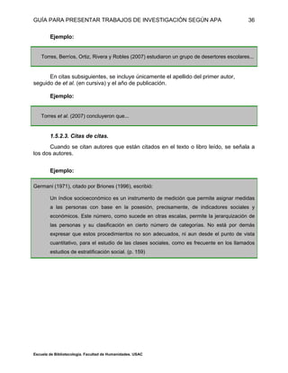 GUÍA PARA PRESENTAR TRABAJOS DE INVESTIGACIÓN SEGÚN APA
Escuela de Bibliotecología. Facultad de Humanidades. USAC
36
Ejemplo:
Torres, Berríos, Ortiz, Rivera y Robles (2007) estudiaron un grupo de desertores escolares...
En citas subsiguientes, se incluye únicamente el apellido del primer autor,
seguido de et al. (en cursiva) y el año de publicación.
Ejemplo:
Torres et al. (2007) concluyeron que...
1.5.2.3. Citas de citas.
Cuando se citan autores que están citados en el texto o libro leído, se señala a
los dos autores.
Ejemplo:
Germani (1971), citado por Briones (1996), escribió:
Un índice socioeconómico es un instrumento de medición que permite asignar medidas
a las personas con base en la posesión, precisamente, de indicadores sociales y
económicos. Este número, como sucede en otras escalas, permite la jerarquización de
las personas y su clasificación en cierto número de categorías. No está por demás
expresar que estos procedimientos no son adecuados, ni aun desde el punto de vista
cuantitativo, para el estudio de las clases sociales, como es frecuente en los llamados
estudios de estratificación social. (p. 159)
 