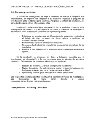 GUÍA PARA PRESENTAR TRABAJOS DE INVESTIGACIÓN SEGÚN APA
Escuela de Bibliotecología. Facultad de Humanidades. USAC
37
1.6. Discusión y conclusión.
Al concluir la investigación, se llega al momento de evaluar e interpretar sus
implicaciones, en especial con respecto a su hipótesis, objetivos o pregunta de
investigación. Está en libertad para examinar, interpretar y calificar los resultados, así
como también para extraer inferencias de ellos.
La discusión es la evaluación e interpretación de los resultados obtenidos en la
investigación, de acuerdo con los objetivos, hipótesis o preguntas de investigación
establecidas. Para su redacción considere los aspectos siguientes:
 Establezca las semejanzas y las diferencias entre sus propios resultados y
el trabajo de otras personas que deben aclarar y confirmar las
conclusiones que obtenga.
 No reformule y repita las afirmaciones realizadas.
 Reconozca las limitaciones y señale las explicaciones alternativas de los
resultados.
 Redacte al final de la discusión un comentario sobre la importancia de sus
aportes.
En la conclusión se presentan los datos y hallazgos obtenidos por el
investigador, su interpretación y lo que representa para la solución del problema
planteado. Es importante dar respuesta a las preguntas siguientes:
 Elección del problema: ¿Por qué es importante el problema?
 Niveles de análisis: ¿De qué manera se pueden vincular los hallazgos con
fenómenos a niveles más o menos complejos de análisis?
 Aplicación y síntesis: ¿Los hallazgos son válidos y replicables?
Las respuestas a estas preguntas constituyen lo esencial del trabajo de investigación.
Los destinatarios del mismo tienen derecho a obtener
respuestas claras, directas y sin ambigüedades.
Vea Ejemplo de Discusión y Conclusión
 