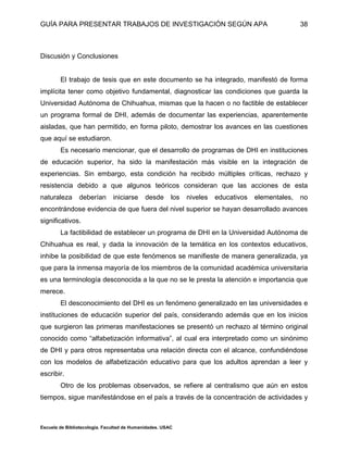 GUÍA PARA PRESENTAR TRABAJOS DE INVESTIGACIÓN SEGÚN APA
Escuela de Bibliotecología. Facultad de Humanidades. USAC
38
Discusión y Conclusiones
El trabajo de tesis que en este documento se ha integrado, manifestó de forma
implícita tener como objetivo fundamental, diagnosticar las condiciones que guarda la
Universidad Autónoma de Chihuahua, mismas que la hacen o no factible de establecer
un programa formal de DHI, además de documentar las experiencias, aparentemente
aisladas, que han permitido, en forma piloto, demostrar los avances en las cuestiones
que aquí se estudiaron.
Es necesario mencionar, que el desarrollo de programas de DHI en instituciones
de educación superior, ha sido la manifestación más visible en la integración de
experiencias. Sin embargo, esta condición ha recibido múltiples críticas, rechazo y
resistencia debido a que algunos teóricos consideran que las acciones de esta
naturaleza deberían iniciarse desde los niveles educativos elementales, no
encontrándose evidencia de que fuera del nivel superior se hayan desarrollado avances
significativos.
La factibilidad de establecer un programa de DHI en la Universidad Autónoma de
Chihuahua es real, y dada la innovación de la temática en los contextos educativos,
inhibe la posibilidad de que este fenómenos se manifieste de manera generalizada, ya
que para la inmensa mayoría de los miembros de la comunidad académica universitaria
es una terminología desconocida a la que no se le presta la atención e importancia que
merece.
El desconocimiento del DHI es un fenómeno generalizado en las universidades e
instituciones de educación superior del país, considerando además que en los inicios
que surgieron las primeras manifestaciones se presentó un rechazo al término original
conocido como “alfabetización informativa”, al cual era interpretado como un sinónimo
de DHI y para otros representaba una relación directa con el alcance, confundiéndose
con los modelos de alfabetización educativo para que los adultos aprendan a leer y
escribir.
Otro de los problemas observados, se refiere al centralismo que aún en estos
tiempos, sigue manifestándose en el país a través de la concentración de actividades y
 