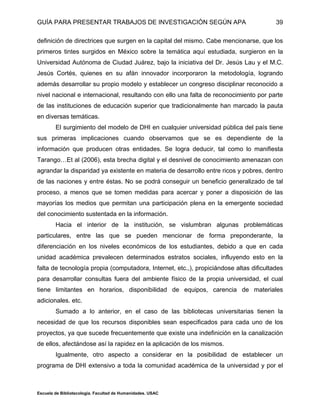 GUÍA PARA PRESENTAR TRABAJOS DE INVESTIGACIÓN SEGÚN APA
Escuela de Bibliotecología. Facultad de Humanidades. USAC
39
definición de directrices que surgen en la capital del mismo. Cabe mencionarse, que los
primeros tintes surgidos en México sobre la temática aquí estudiada, surgieron en la
Universidad Autónoma de Ciudad Juárez, bajo la iniciativa del Dr. Jesús Lau y el M.C.
Jesús Cortés, quienes en su afán innovador incorporaron la metodología, logrando
además desarrollar su propio modelo y establecer un congreso disciplinar reconocido a
nivel nacional e internacional, resultando con ello una falta de reconocimiento por parte
de las instituciones de educación superior que tradicionalmente han marcado la pauta
en diversas temáticas.
El surgimiento del modelo de DHI en cualquier universidad pública del país tiene
sus primeras implicaciones cuando observamos que se es dependiente de la
información que producen otras entidades. Se logra deducir, tal como lo manifiesta
Tarango…Et al (2006), esta brecha digital y el desnivel de conocimiento amenazan con
agrandar la disparidad ya existente en materia de desarrollo entre ricos y pobres, dentro
de las naciones y entre éstas. No se podrá conseguir un beneficio generalizado de tal
proceso, a menos que se tomen medidas para acercar y poner a disposición de las
mayorías los medios que permitan una participación plena en la emergente sociedad
del conocimiento sustentada en la información.
Hacia el interior de la institución, se vislumbran algunas problemáticas
particulares, entre las que se pueden mencionar de forma preponderante, la
diferenciación en los niveles económicos de los estudiantes, debido a que en cada
unidad académica prevalecen determinados estratos sociales, influyendo esto en la
falta de tecnología propia (computadora, Internet, etc.,), propiciándose altas dificultades
para desarrollar consultas fuera del ambiente físico de la propia universidad, el cual
tiene limitantes en horarios, disponibilidad de equipos, carencia de materiales
adicionales. etc.
Sumado a lo anterior, en el caso de las bibliotecas universitarias tienen la
necesidad de que los recursos disponibles sean especificados para cada uno de los
proyectos, ya que sucede frecuentemente que existe una indefinición en la canalización
de ellos, afectándose así la rapidez en la aplicación de los mismos.
Igualmente, otro aspecto a considerar en la posibilidad de establecer un
programa de DHI extensivo a toda la comunidad académica de la universidad y por el
 