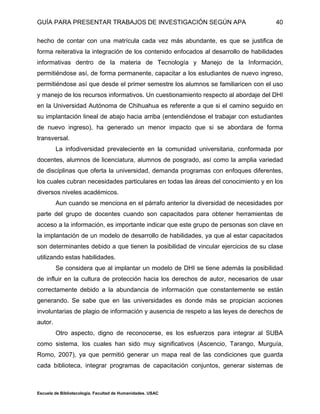 GUÍA PARA PRESENTAR TRABAJOS DE INVESTIGACIÓN SEGÚN APA
Escuela de Bibliotecología. Facultad de Humanidades. USAC
40
hecho de contar con una matrícula cada vez más abundante, es que se justifica de
forma reiterativa la integración de los contenido enfocados al desarrollo de habilidades
informativas dentro de la materia de Tecnología y Manejo de la Información,
permitiéndose así, de forma permanente, capacitar a los estudiantes de nuevo ingreso,
permitiéndose así que desde el primer semestre los alumnos se familiaricen con el uso
y manejo de los recursos informativos. Un cuestionamiento respecto al abordaje del DHI
en la Universidad Autónoma de Chihuahua es referente a que si el camino seguido en
su implantación lineal de abajo hacia arriba (entendiéndose el trabajar con estudiantes
de nuevo ingreso), ha generado un menor impacto que si se abordara de forma
transversal.
La infodiversidad prevaleciente en la comunidad universitaria, conformada por
docentes, alumnos de licenciatura, alumnos de posgrado, así como la amplia variedad
de disciplinas que oferta la universidad, demanda programas con enfoques diferentes,
los cuales cubran necesidades particulares en todas las áreas del conocimiento y en los
diversos niveles académicos.
Aun cuando se menciona en el párrafo anterior la diversidad de necesidades por
parte del grupo de docentes cuando son capacitados para obtener herramientas de
acceso a la información, es importante indicar que este grupo de personas son clave en
la implantación de un modelo de desarrollo de habilidades, ya que al estar capacitados
son determinantes debido a que tienen la posibilidad de vincular ejercicios de su clase
utilizando estas habilidades.
Se considera que al implantar un modelo de DHI se tiene además la posibilidad
de influir en la cultura de protección hacia los derechos de autor, necesarios de usar
correctamente debido a la abundancia de información que constantemente se están
generando. Se sabe que en las universidades es donde más se propician acciones
involuntarias de plagio de información y ausencia de respeto a las leyes de derechos de
autor.
Otro aspecto, digno de reconocerse, es los esfuerzos para integrar al SUBA
como sistema, los cuales han sido muy significativos (Ascencio, Tarango, Murguía,
Romo, 2007), ya que permitió generar un mapa real de las condiciones que guarda
cada biblioteca, integrar programas de capacitación conjuntos, generar sistemas de
 