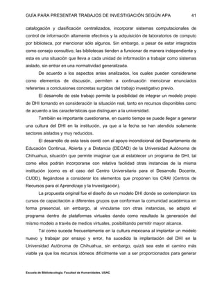 GUÍA PARA PRESENTAR TRABAJOS DE INVESTIGACIÓN SEGÚN APA
Escuela de Bibliotecología. Facultad de Humanidades. USAC
41
catalogación y clasificación centralizados, incorporar sistemas computacionales de
control de información altamente efectivos y la adquisición de laboratorios de computo
por biblioteca, por mencionar sólo algunos. Sin embargo, a pesar de estar integrados
como consejo consultivo, las bibliotecas tienden a funcionar de manera independiente y
esta es una situación que lleva a cada unidad de información a trabajar como sistemas
aislado, sin entrar en una normatividad generalizada.
De acuerdo a los aspectos antes analizados, los cuales pueden considerarse
como elementos de discusión, permiten a continuación mencionar enunciados
referentes a conclusiones concretas surgidas del trabajo investigativo previo.
El desarrollo de este trabajo permite la posibilidad de integrar un modelo propio
de DHI tomando en consideración la situación real, tanto en recursos disponibles como
de acuerdo a las características que distinguen a la universidad.
También es importante cuestionarse, en cuanto tiempo se puede llegar a generar
una cultura del DHI en la institución, ya que a la fecha se han atendido solamente
sectores aislados y muy reducidos.
El desarrollo de esta tesis contó con el apoyo incondicional del Departamento de
Educación Continua, Abierta y a Distancia (DECAD) de la Universidad Autónoma de
Chihuahua, situación que permite imaginar que al establecer un programa de DHI, tal
como ellos podrán incorporarse con relativa facilidad otras instancias de la misma
institución (como es el caso del Centro Universitario para el Desarrollo Docente,
CUDD), llegándose a considerar los elementos que proponen los CRAI (Centros de
Recursos para el Aprendizaje y la Investigación).
La propuesta original fue el diseño de un modelo DHI donde se contemplaron los
cursos de capacitación a diferentes grupos que conforman la comunidad académica en
forma presencial, sin embargo, al vincularse con otras instancias, se adaptó el
programa dentro de plataformas virtuales dando como resultado la generación del
mismo modelo a través de medios virtuales, posibilitando permitir mayor alcance.
Tal como sucede frecuentemente en la cultura mexicana al implantar un modelo
nuevo y trabajar por ensayo y error, ha sucedido la implantación del DHI en la
Universidad Autónoma de Chihuahua, sin embargo, quizá sea este el camino más
viable ya que los recursos idóneos difícilmente van a ser proporcionados para generar
 