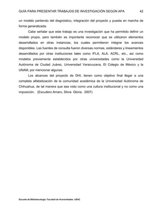 GUÍA PARA PRESENTAR TRABAJOS DE INVESTIGACIÓN SEGÚN APA
Escuela de Bibliotecología. Facultad de Humanidades. USAC
42
un modelo partiendo del diagnóstico, integración del proyecto y puesta en marcha de
forma generalizada.
Cabe señalar que este trabajo es una investigación que ha permitido definir un
modelo propio, pero también es importante reconocer que se utilizaron elementos
desarrollados en otras instancias, los cuales permitieron integrar los avances
disponibles. Las fuentes de consulta fueron diversas normas, estándares y lineamientos
desarrollados por otras instituciones tales como IFLA, ALA, ACRL, etc., así como
modelos previamente establecidos por otras universidades como la Universidad
Autónoma de Ciudad Juárez, Universidad Veracruzana, El Colegio de México y la
UNAM, por mencionar algunas.
Los alcances del proyecto de DHI, tienen como objetivo final llegar a una
completa alfabetización de la comunidad académica de la Universidad Autónoma de
Chihuahua, de tal manera que sea visto como una cultura institucional y no como una
imposición. (Escudero Amaro, Silvia Gloria. 2007)
 