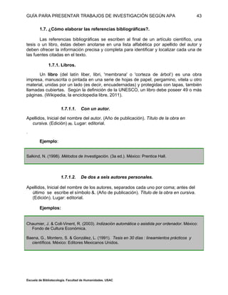 GUÍA PARA PRESENTAR TRABAJOS DE INVESTIGACIÓN SEGÚN APA
Escuela de Bibliotecología. Facultad de Humanidades. USAC
43
1.7. ¿Cómo elaborar las referencias bibliográficas?.
Las referencias bibliográficas se escriben al final de un artículo científico, una
tesis o un libro, éstas deben anotarse en una lista alfabética por apellido del autor y
deben ofrecer la información precisa y completa para identificar y localizar cada una de
las fuentes citadas en el texto.
1.7.1. Libros.
Un libro (del latín liber, libri, 'membrana' o 'corteza de árbol’) es una obra
impresa, manuscrita o pintada en una serie de hojas de papel, pergamino, vitela u otro
material, unidas por un lado (es decir, encuadernadas) y protegidas con tapas, también
llamadas cubiertas. Según la definición de la UNESCO, un libro debe poseer 49 o más
páginas. (Wikipedia, la enciclopedia libre, 2011).
1.7.1.1. Con un autor.
Apellidos, Inicial del nombre del autor. (Año de publicación). Título de la obra en
cursiva. (Edición) (6). Lugar: editorial.
.
Ejemplo:
Salkind, N. (1998). Métodos de Investigación. (3a ed.). México: Prentice Hall.
1.7.1.2. De dos a seis autores personales.
Apellidos, Inicial del nombre de los autores, separados cada uno por coma; antes del
último se escribe el símbolo &. (Año de publicación). Título de la obra en cursiva.
(Edición). Lugar: editorial.
Ejemplos:
Chaumier, J. & Coll-Vinent, R. (2003). Indización automática o asistida por ordenador. México:
Fondo de Cultura Económica.
Baena, G., Montero, S. & González, L. (1991). Tesis en 30 días : lineamientos prácticos y
científicos. México: Editores Mexicanos Unidos.
 