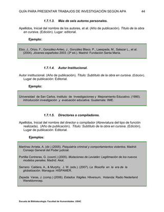 GUÍA PARA PRESENTAR TRABAJOS DE INVESTIGACIÓN SEGÚN APA
Escuela de Bibliotecología. Facultad de Humanidades. USAC
44
1.7.1.3. Más de seis autores personales.
Apellidos, Inicial del nombre de los autores, et al. (Año de publicación). Título de la obra
en cursiva. (Edición). Lugar: editorial.
Ejemplo:
Elzo, J., Orizo, F., González-Anleo, J., González Blaco, P., Laespada, M., Salazar L., et al.
(2004). Jóvenes españoles 2003. (3ª ed.). Madrid: Fundación Santa María.
1.7.1.4. Autor Institucional.
Autor institucional. (Año de publicación). Título: Subtítulo de la obra en cursiva. (Edición).
Lugar de publicación: Editorial.
Ejemplo:
Universidad de San Carlos. Instituto de Investigaciones y Mejoramiento Educativo. (1990).
Introducción investigación y evaluación educativa. Guatemala: IIME.
1.7.1.5. Directores o compiladores.
Apellidos, Inicial del nombre del director o compilador (Abreviatura del tipo de función
realizada). (Año de publicación). Título: Subtítulo de la obra en cursiva. (Edición).
Lugar de publicación: Editorial.
Ejemplos:
Martínez Arrieta, A. (dir.) (2005). Psiquiatría criminal y comportamientos violentos. Madrid:
Consejo General del Poder judicial.
Portilla Contreras, G. (coord.) (2005). Mutaciones de Leviatán: Legitimación de los nuevos
modelos penales. Madrid: Akal.
Serrano Caldera, A., & Murphy, J. W. (eds.). (2007). La filosofía en la era de la
globalización. Managua: HISPAMER.
Zepeda Varas, J. (comp.) (2006). Estados frágiles. Hilversum, Holanda: Radio Nederland
Wereldomroep.
 