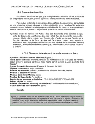 GUÍA PARA PRESENTAR TRABAJOS DE INVESTIGACIÓN SEGÚN APA
Escuela de Bibliotecología. Facultad de Humanidades. USAC
46
1.7.3. Documentos de archivo.
Documento de archivo es quel que se origina como resultado de las actividades
de una persona o institución, pública o privada, en el cumplimiento de las funciones.
Para incluir en la lista de referencias bibliográficas, los documentos consultados
en una unidad de archivo, observe el orden establecido en el Handbood for writers of
research papers, de la Modern Language Association –MLA-, conocido en español como
Manual de Estilo MLA, utilizado ampliamente en el ámbito de las Humanidades.
Apellidos, Inicial del nombre del Autor. Título del documento entre comillas. (Lugar,
fecha del documento en el formato día, mes y año). Tipo de documento: manuscrito,
impreso, dibujo, plano, mapa, etc. Nombre del Fondo en cursiva. Nombre de la
Sección. Nombre de la Serie. Nombre del Expediente. Legajo, tomo, signatura
archivística. Folio o página (en el caso de los folios, se debe especificar si es recto (r.)
o verso (v.). Nombre completo del Archivo y (su abreviatura). Ciudad donde se ubica
el archivo.
1.7.3.1. Elementos de la referencia de un documento con Autor.
Apellidos, Inicial del nombre del Autor: Rigada, J.
Título del documento: “Primera planta de las fortificaciones de la Ciudad de Panamá,
según el nuevo designio por líneas rojas hecha por el general D. Juan Bautista de la
Rigada”.
(Lugar, fecha del documento): Panamá, 6 de enero de 1689
(Tipo de documento): Mapa manuscrito
Nombre del Fondo en cursiva: Audiencias de Panamá, Santa Fe y Quito
Nombre la Sección: No existe*
Nombre de la Serie: Mapas y planos
Nombre del Expediente: No existe (7)
Legajo, tomo, signatura archivística: ES.41091.AGI/26//MP-PANAMA,104
Folio o página: No existe*
Nombre completo del Archivo y su abreviatura: Archivo General de Indias (AGI).
Ciudad donde se ubica el archivo: Sevilla
Ejemplo:
Rigada, J. “Primera planta de las fortificaciones de la Ciudad de Panamá, según el nuevo
designio por líneas rojas hecha por el general D. Juan Bautista de la Rigada”. (Panamá, 6 de
enero de 1689). Mapa manuscrito. Audiencias de Panamá, Santa Fe y Quito. Mapas y
planos. ES.41091.AGI/26//MP-PANAMA, 104. Archivo General de Indias (AGI). Sevilla
 