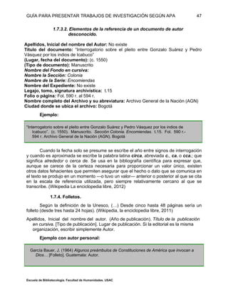 GUÍA PARA PRESENTAR TRABAJOS DE INVESTIGACIÓN SEGÚN APA
Escuela de Bibliotecología. Facultad de Humanidades. USAC
47
1.7.3.2. Elementos de la referencia de un documento de autor
desconocido.
Apellidos, Inicial del nombre del Autor: No existe
Título del documento: “Interrogatorio sobre el pleito entre Gonzalo Suárez y Pedro
Vásquez por los indios de Icabuco”
(Lugar, fecha del documento): (c. 1550)
(Tipo de documento): Manuscrito
Nombre del Fondo en cursiva:
Nombre la Sección: Colonia
Nombre de la Serie: Encomiendas
Nombre del Expediente: No existe
Legajo, tomo, signatura archivística: t.15
Folio o página: Fol. 590 r. al 594 r.
Nombre completo del Archivo y su abreviatura: Archivo General de la Nación (AGN)
Ciudad donde se ubica el archivo: Bogotá
Ejemplo:
“Interrogatorio sobre el pleito entre Gonzalo Suárez y Pedro Vásquez por los indios de
Icabuco”. (c. 1550). Manuscrito. Sección Colonia. Encomiendas. t.15. Fol. 590 r.-
594 r. Archivo General de la Nación (AGN). Bogotá
Cuando la fecha solo se presume se escribe el año entre signos de interrogación
y cuando es aproximada se escribe la palabra latina circa, abreviada c., ca. o cca.; que
significa alrededor o cerca de. Se usa en la bibliografía científica para expresar que,
aunque se carece de la certeza necesaria para proporcionar un valor único, existen
otros datos fehacientes que permiten asegurar que el hecho o dato que se comunica en
el texto se produjo en un momento —o tuvo un valor— anterior o posterior al que se cita
en la escala de referencia utilizada, pero siempre relativamente cercano al que se
transcribe. (Wikipedia La enciclopedia libre, 2012)
1.7.4. Folletos.
Según la definición de la Unesco, (…) Desde cinco hasta 48 páginas sería un
folleto (desde tres hasta 24 hojas). (Wikipedia, la enciclopedia libre, 2011)
Apellidos, Inicial del nombre del autor. (Año de publicación). Título de la publicación
en cursiva. [Tipo de publicación]. Lugar de publicación. Si la editorial es la misma
organización, escribir simplemente Autor.
Ejemplo con autor personal:
García Bauer, J. (1964) Algunos preámbulos de Constituciones de América que invocan a
Dios… [Folleto]. Guatemala: Autor.
 