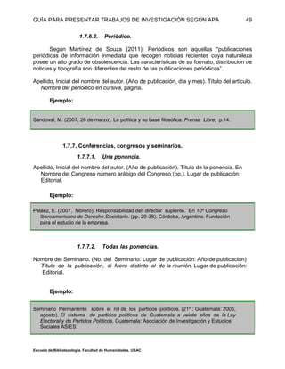 GUÍA PARA PRESENTAR TRABAJOS DE INVESTIGACIÓN SEGÚN APA
Escuela de Bibliotecología. Facultad de Humanidades. USAC
49
1.7.6.2. Periódico.
Según Martínez de Souza (2011). Periódicos son aquellas “publicaciones
periódicas de información inmediata que recogen noticias recientes cuya naturaleza
posee un alto grado de obsolescencia. Las características de su formato, distribución de
noticias y tipografía son diferentes del resto de las publicaciones periódicas”.
Apellido, Inicial del nombre del autor. (Año de publicación, día y mes). Título del artículo.
Nombre del periódico en cursiva, página.
Ejemplo:
Sandoval, M. (2007, 26 de marzo). La política y su base filosófica. Prensa Libre, p.14.
1.7.7. Conferencias, congresos y seminarios.
1.7.7.1. Una ponencia.
Apellido, Inicial del nombre del autor. (Año de publicación). Título de la ponencia. En
Nombre del Congreso número arábigo del Congreso (pp.). Lugar de publicación:
Editorial.
Ejemplo:
Peláez, E. (2007, febrero). Responsabilidad del director suplente. En 10º Congreso
Iberoamericano de Derecho Societario. (pp. 29-38). Córdoba, Argentina: Fundación
para el estudio de la empresa.
1.7.7.2. Todas las ponencias.
Nombre del Seminario. (No. del Seminario: Lugar de publicación: Año de publicación)
Título de la publicación, si fuera distinto al de la reunión. Lugar de publicación:
Editorial.
Ejemplo:
Seminario Permanente sobre el rol de los partidos políticos. (21º : Guatemala: 2005,
agosto). El sistema de partidos políticos de Guatemala a veinte años de la Ley
Electoral y de Partidos Políticos. Guatemala: Asociación de Investigación y Estudios
Sociales ASIES.
 