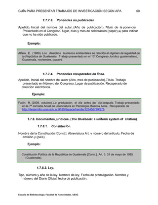 GUÍA PARA PRESENTAR TRABAJOS DE INVESTIGACIÓN SEGÚN APA
Escuela de Bibliotecología. Facultad de Humanidades. USAC
50
1.7.7.3. Ponencias no publicadas.
Apellido, Inicial del nombre del autor. (Año de publicación). Título de la ponencia.
Presentado en el Congreso, lugar, días y mes de celebración (paper) (8) para indicar
que no ha sido publicado.
Ejemplo:
Alfaro, E. (1989). Los derechos humanos ambientales en relación al régimen de legalidad de
la República de Guatemala. Trabajo presentado en el 13º Congreso Jurídico guatemalteco,
Guatemala, noviembre, (paper).
1.7.7.4. Ponencias recuperadas en línea.
Apellido, Inicial del nombre del autor (Año, mes de publicación).Título. Trabajo
presentado en Número del Congreso, Lugar de publicación. Recuperado de
dirección electrónica.
Ejemplo:
Fudin, M. (2009, octubre). La graduación, el día antes del día después. Trabajo presentado
en la 7ª Jornada Anual de Licenciatura en Psicología, Buenos Aires. Recuperado de
http://desarrollo.uces.edu.ar.8180/dspace/handle/123456789/676.
1.7.8. Documentos jurídicos. (The Bluebook: a uniform system of citation).
1.7.8.1. Constitución.
Nombre de la Constitución [Const.]. Abreviatura Art. y número del artículo. Fecha de
emisión y (país).
Ejemplo:
Constitución Política de la República de Guatemala [Const.]. Art. 3. 31 de mayo de 1985
(Guatemala).
1.7.8.2. Ley.
Tipo, número y año de la ley. Nombre de ley. Fecha de promulgación. Nombre y
número del Diario Oficial, fecha de publicación.
 