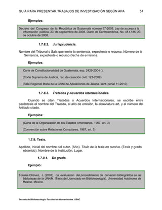 GUÍA PARA PRESENTAR TRABAJOS DE INVESTIGACIÓN SEGÚN APA
Escuela de Bibliotecología. Facultad de Humanidades. USAC
51
Ejemplos:
Decreto del Congreso de la República de Guatemala número 57-2008. Ley de acceso a la
información pública. 23 de septiembre de 2008. Diario de Centroamérica, No. 45 t.185, 23
de octubre de 2008.
1.7.8.2. Jurisprudencia.
Nombre del Tribunal o Sala que emite la sentencia, expediente o recurso. Número de la
Sentencia, expediente o recurso (fecha de emisión).
Ejemplos:
Corte de Constitucionalidad de Guatemala, exp. 2429-2004 ().
(Corte Suprema de Justicia, rec. de casación civil, 123-2009)
(Sala Regional Mixta de la Corte de Apelaciones de Jalapa, sent. penal 11-2010)
1.7.8.3. Tratados y Acuerdos Internacionales.
Cuando se citan Tratados o Acuerdos Internacionales, se escribe entre
paréntesis el nombre del Tratado, el año de emisión, la abreviatura art. y el número del
Artículo citado.
Ejemplos:
(Carta de la Organización de los Estados Americanos, 1967, art. 3)
(Convención sobre Relaciones Consulares, 1967, art. 5)
1.7.9. Tesis.
Apellido, Inicial del nombre del autor. (Año). Título de la tesis en cursiva. (Tesis y grado
obtenido). Nombre de la institución, Lugar.
1.7.9.1. De grado.
Ejemplo:
Torales Chávez, J. (2003). La evaluación del procedimiento de donación bibliográfica en las
bibliotecas de la UNAM. (Tesis de Licenciado en Bibliotecología). Universidad Autónoma de
México, México.
 