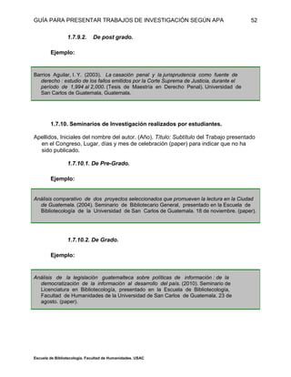 GUÍA PARA PRESENTAR TRABAJOS DE INVESTIGACIÓN SEGÚN APA
Escuela de Bibliotecología. Facultad de Humanidades. USAC
52
1.7.9.2. De post grado.
Ejemplo:
Barrios Aguilar, I. Y. (2003). La casación penal y la jurisprudencia como fuente de
derecho : estudio de los fallos emitidos por la Corte Suprema de Justicia, durante el
período de 1,994 al 2,000. (Tesis de Maestría en Derecho Penal). Universidad de
San Carlos de Guatemala, Guatemala.
1.7.10. Seminarios de Investigación realizados por estudiantes.
Apellidos, Iniciales del nombre del autor. (Año). Título: Subtítulo del Trabajo presentado
en el Congreso, Lugar, días y mes de celebración (paper) para indicar que no ha
sido publicado.
1.7.10.1. De Pre-Grado.
Ejemplo:
Análisis comparativo de dos proyectos seleccionados que promueven la lectura en la Ciudad
de Guatemala. (2004). Seminario de Bibliotecario General, presentado en la Escuela de
Bibliotecología de la Universidad de San Carlos de Guatemala. 18 de noviembre. (paper).
1.7.10.2. De Grado.
Ejemplo:
Análisis de la legislación guatemalteca sobre políticas de información : de la
democratización de la información al desarrollo del país. (2010). Seminario de
Licenciatura en Bibliotecología, presentado en la Escuela de Bibliotecología,
Facultad de Humanidades de la Universidad de San Carlos de Guatemala. 23 de
agosto. (paper).
 