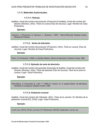 GUÍA PARA PRESENTAR TRABAJOS DE INVESTIGACIÓN SEGÚN APA
Escuela de Bibliotecología. Facultad de Humanidades. USAC
53
1.7.11. Materiales Audiovisuales.
1.7.11.1. Película.
Apellido, Inicial del nombre del productor (Productor) & Apellido, Inicial del nombre del
director (Director). (Año). Título en cursiva [Tipo de recurso]. Lugar: Nombre de Casa
Productora.
Ejemplo:
Cameron, J. (Productor) & Cameron, J. (Director). (1997). Titanic [Película]. Estados Unidos:
Paramount Pictures.
1.7.11.2. Series de televisión.
Apellido, Inicial del nombre del productor (Productor). (Año). Título en cursiva. [Tipo de
recurso]. Lugar: Nombre de Casa Productora.
Ejemplo:
Perrin, N. (Productor). (1964). La familia Addams. [Serie de televisión]. Estados Unidos: ABC.
1.7.11.3. Episodio de serie de televisión.
Apellido, Inicial del nombre del guionista (Guionista) & Apellido, Inicial del nombre del
Director (Director). (Año). Título del episodio [Tipo de recurso]. Título de la serie en
cursiva. Lugar: Casa Productora.
Ejemplo:
Wiincelberg, S. (Guionista) & Líder, T. (1965) Un intruso en el espacio [Serie de televisión].
Perdidos en el espacio. Estados Unidos: CBS.
1.7.11.4. Grabación musical
Apellido, Inicial del nombre del intérprete. (Año). Título de la canción. En Nombre de la
grabación musical [CD, DVD]. Lugar: Casa Productora.
Ejemplo:
Luis & Luis. (2012). El toro y la luna. En Flamencas 2 [DVD]. Guatemala: Luis & Luis.
 
