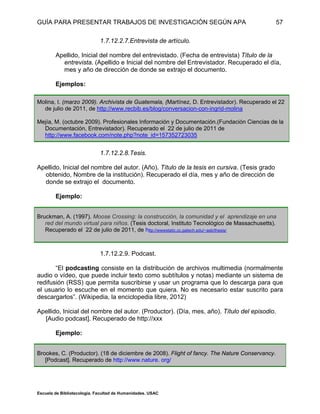 GUÍA PARA PRESENTAR TRABAJOS DE INVESTIGACIÓN SEGÚN APA
Escuela de Bibliotecología. Facultad de Humanidades. USAC
57
1.7.12.2.7.Entrevista de artículo.
Apellido, Inicial del nombre del entrevistado. (Fecha de entrevista) Título de la
entrevista. (Apellido e Inicial del nombre del Entrevistador. Recuperado el día,
mes y año de dirección de donde se extrajo el documento.
Ejemplos:
Molina, I. (marzo 2009). Archivista de Guatemala, (Martínez, D. Entrevistador). Recuperado el 22
de julio de 2011, de http://www.recbib.es/blog/conversacion-con-ingrid-molina
Mejía, M. (octubre 2009). Profesionales Información y Documentación.(Fundación Ciencias de la
Documentación, Entrevistador). Recuperado el 22 de julio de 2011 de
http://www.facebook.com/note.php?note_id=157352723035
1.7.12.2.8.Tesis.
Apellido, Inicial del nombre del autor. (Año). Título de la tesis en cursiva. (Tesis grado
obtenido, Nombre de la institución). Recuperado el día, mes y año de dirección de
donde se extrajo el documento.
Ejemplo:
Bruckman, A. (1997). Moose Crossing: la construcción, la comunidad y el aprendizaje en una
red del mundo virtual para niños. (Tesis doctoral, Instituto Tecnológico de Massachusetts).
Recuperado el 22 de julio de 2011, de http://wwwstatic.cc.gatech.edu/~asb/thesis/
1.7.12.2.9. Podcast.
“El podcasting consiste en la distribución de archivos multimedia (normalmente
audio o vídeo, que puede incluir texto como subtítulos y notas) mediante un sistema de
redifusión (RSS) que permita suscribirse y usar un programa que lo descarga para que
el usuario lo escuche en el momento que quiera. No es necesario estar suscrito para
descargarlos”. (Wikipedia, la enciclopedia libre, 2012)
Apellido, Inicial del nombre del autor. (Productor). (Día, mes, año). Título del episodio.
[Audio podcast]. Recuperado de http://xxx
Ejemplo:
Brookes, C. (Productor). (18 de diciembre de 2008). Flight of fancy. The Nature Conservancy.
[Podcast]. Recuperado de http://www.nature. org/
 