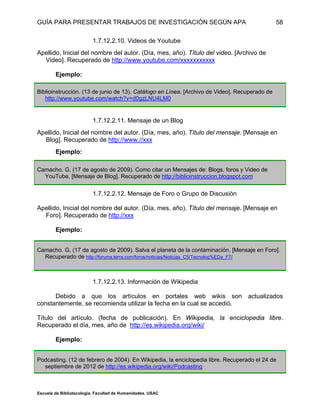 GUÍA PARA PRESENTAR TRABAJOS DE INVESTIGACIÓN SEGÚN APA
Escuela de Bibliotecología. Facultad de Humanidades. USAC
58
1.7.12.2.10. Videos de Youtube
Apellido, Inicial del nombre del autor. (Día, mes, año). Título del video. [Archivo de
Video]. Recuperado de http://www.youtube.com/xxxxxxxxxxx
Ejemplo:
Biblioinstrucción. (13 de junio de 13). Catálogo en Línea. [Archivo de Video]. Recuperado de
http://www.youtube.com/watch?v=d0gzLNU4LM0
1.7.12.2.11. Mensaje de un Blog
Apellido, Inicial del nombre del autor. (Día, mes, año). Título del mensaje. [Mensaje en
Blog]. Recuperado de http://www.//xxx
Ejemplo:
Camacho. G. (17 de agosto de 2009). Como citar un Mensajes de: Blogs, foros y Video de
YouTube. [Mensaje de Blog]. Recuperado de http://biblioinstruccion.blogspot.com
1.7.12.2.12. Mensaje de Foro o Grupo de Discusión
Apellido, Inicial del nombre del autor. (Día, mes, año). Título del mensaje. [Mensaje en
Foro]. Recuperado de http://xxx
Ejemplo:
Camacho. G. (17 de agosto de 2009). Salva el planeta de la contaminación. [Mensaje en Foro].
Recuperado de http://forums.terra.com/foros/noticias/Noticias_C5/Tecnolog%EDa_F7/
1.7.12.2.13. Información de Wikipedia
Debido a que los artículos en portales web wikis son actualizados
constantemente, se recomienda utilizar la fecha en la cual se accedió.
Título del artículo. (fecha de publicación). En Wikipedia, la enciclopedia libre.
Recuperado el día, mes, año de http://es.wikipedia.org/wiki/
Ejemplo:
Podcasting. (12 de febrero de 2004). En Wikipedia, la enciclopedia libre. Recuperado el 24 de
septiembre de 2012 de http://es.wikipedia.org/wiki/Podcasting
 