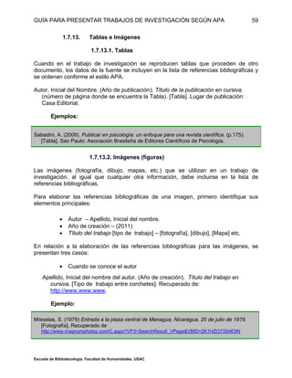 GUÍA PARA PRESENTAR TRABAJOS DE INVESTIGACIÓN SEGÚN APA
Escuela de Bibliotecología. Facultad de Humanidades. USAC
59
1.7.13. Tablas e Imágenes
1.7.13.1. Tablas
Cuando en el trabajo de investigación se reproducen tablas que proceden de otro
documento, los datos de la fuente se incluyen en la lista de referencias bibliográficas y
se ordenan conforme el estilo APA.
Autor, Inicial del Nombre. (Año de publicación). Título de la publicación en cursiva.
(número de página donde se encuentra la Tabla). [Tabla]. Lugar de publicación:
Casa Editorial.
Ejemplos:
Sabadini, A. (2009). Publicar en psicología: un enfoque para una revista científica. (p.175).
[Tabla]. Sao Paulo: Asociación Brasileña de Editores Científicos de Psicología.
1.7.13.2. Imágenes (figuras)
Las imágenes (fotografía, dibujo, mapas, etc.) que se utilizan en un trabajo de
investigación, al igual que cualquier otra información, debe incluirse en la lista de
referencias bibliográficas.
Para elaborar las referencias bibliográficas de una imagen, primero identifique sus
elementos principales:
 Autor – Apellido, Inicial del nombre.
 Año de creación – (2011)
 Título del trabajo [tipo de trabajo] – [fotografía], [dibujo], [Mapa] etc.
En relación a la elaboración de las referencias bibliográficas para las imágenes, se
presentan tres casos:
 Cuando se conoce el autor
Apellido, Inicial del nombre del autor. (Año de creación). Título del trabajo en
cursiva. [Tipo de trabajo entre corchetes]. Recuperado de:
http://www.www.www.
Ejemplo:
Míeselas, S. (1979) Entrada a la plaza central de Managua, Nicaragua, 20 de julio de 1979.
[Fotografía]. Recuperado de
http://www.magnumphotos.com/C.aspx?VP3=SearchResult_VPage&VBID=2K1HZO73S4E9N
 