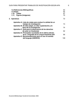 GUÍA PARA PRESENTAR TRABAJOS DE INVESTIGACIÓN SEGÚN APA
Escuela de Bibliotecología. Facultad de Humanidades. USAC
6
1.8.Referencias Bibliográficas 63
1.9.Notas 65
1.10. Tablas 67
1.11. Figuras (Imágenes) 70
2. Apéndices 72
Apéndice A. Lista de cotejo para evaluar la calidad de un
trabajo de investigación 73
Apéndice B. El ciber plagio, la ciber suplantación y la
ética de la investigación 74
Apéndice C. Guía para la observancia de los derechos
de autor en Guatemala 82
Apéndice D. Principales novedades de la última edición
de la ortografía de la Lengua Española (201 89
Apéndice E. Recomendaciones para un uso no sexista
del lenguaje (UNESCO) 108
 