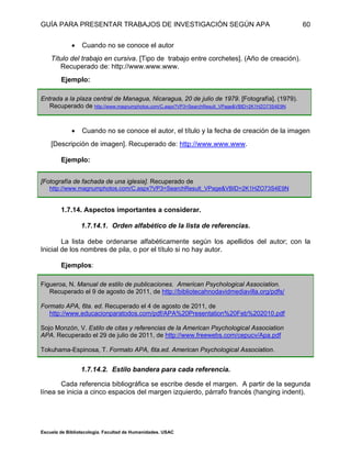 GUÍA PARA PRESENTAR TRABAJOS DE INVESTIGACIÓN SEGÚN APA
Escuela de Bibliotecología. Facultad de Humanidades. USAC
60
 Cuando no se conoce el autor
Título del trabajo en cursiva. [Tipo de trabajo entre corchetes]. (Año de creación).
Recuperado de: http://www.www.www.
Ejemplo:
Entrada a la plaza central de Managua, Nicaragua, 20 de julio de 1979. [Fotografía]. (1979).
Recuperado de http://www.magnumphotos.com/C.aspx?VP3=SearchResult_VPage&VBID=2K1HZO73S4E9N
 Cuando no se conoce el autor, el título y la fecha de creación de la imagen
[Descripción de imagen]. Recuperado de: http://www.www.www.
Ejemplo:
[Fotografía de fachada de una iglesia]. Recuperado de
http://www.magnumphotos.com/C.aspx?VP3=SearchResult_VPage&VBID=2K1HZO73S4E9N
1.7.14. Aspectos importantes a considerar.
1.7.14.1. Orden alfabético de la lista de referencias.
La lista debe ordenarse alfabéticamente según los apellidos del autor; con la
Inicial de los nombres de pila, o por el título si no hay autor.
Ejemplos:
Figueroa, N. Manual de estilo de publicaciones. American Psychological Association.
Recuperado el 9 de agosto de 2011, de http://bibliotecahnodavidmediavilla.org/pdfs/
Formato APA, 6ta. ed. Recuperado el 4 de agosto de 2011, de
http://www.educacionparatodos.com/pdf/APA%20Presentation%20Feb%202010.pdf
Sojo Monzón, V. Estilo de citas y referencias de la American Psychological Association
APA. Recuperado el 29 de julio de 2011, de http://www.freewebs.com/cepucv/Apa.pdf
Tokuhama-Espinosa, T. Formato APA, 6ta.ed. American Psychological Association.
1.7.14.2. Estilo bandera para cada referencia.
Cada referencia bibliográfica se escribe desde el margen. A partir de la segunda
línea se inicia a cinco espacios del margen izquierdo, párrafo francés (hanging indent).
 