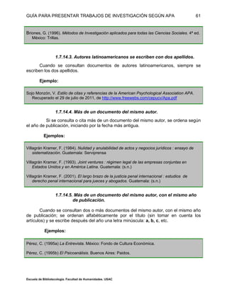 GUÍA PARA PRESENTAR TRABAJOS DE INVESTIGACIÓN SEGÚN APA
Escuela de Bibliotecología. Facultad de Humanidades. USAC
61
Briones, G. (1996). Métodos de Investigación aplicados para todas las Ciencias Sociales. 4ª ed.
México: Trillas.
1.7.14.3. Autores latinoamericanos se escriben con dos apellidos.
Cuando se consultan documentos de autores latinoamericanos, siempre se
escriben los dos apellidos.
Ejemplo:
Sojo Monzón, V. Estilo de citas y referencias de la American Psychological Association APA.
Recuperado el 29 de julio de 2011, de http://www.freewebs.com/cepucv/Apa.pdf
1.7.14.4. Más de un documento del mismo autor.
Si se consulta o cita más de un documento del mismo autor, se ordena según
el año de publicación, iniciando por la fecha más antigua.
Ejemplos:
Villagrán Kramer, F. (1984). Nulidad y anulabilidad de actos y negocios jurídicos : ensayo de
sistematización. Guatemala: Serviprensa
Villagrán Kramer, F. (1993). Joint ventures : régimen legal de las empresas conjuntas en
Estados Unidos y en América Latina. Guatemala: (s.n.)
Villagrán Kramer, F. (2001). El largo brazo de la justicia penal internacional : estudios de
derecho penal internacional para jueces y abogados. Guatemala: (s.n.)
1.7.14.5. Más de un documento del mismo autor, con el mismo año
de publicación.
Cuando se consultan dos o más documentos del mismo autor, con el mismo año
de publicación; se ordenan alfabéticamente por el título (sin tomar en cuenta los
artículos) y se escribe después del año una letra minúscula: a, b, c, etc.
Ejemplos:
Pérez, C. (1995a) La Entrevista. México: Fondo de Cultura Económica.
Pérez, C. (1995b) El Psicoanálisis. Buenos Aires: Paidos.
 