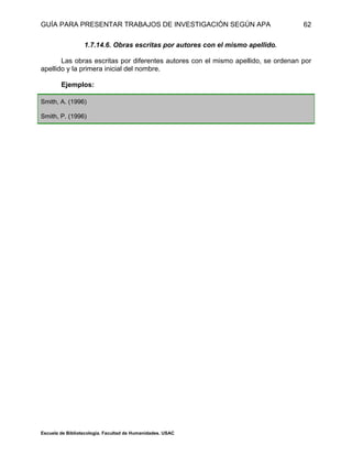 GUÍA PARA PRESENTAR TRABAJOS DE INVESTIGACIÓN SEGÚN APA
Escuela de Bibliotecología. Facultad de Humanidades. USAC
62
1.7.14.6. Obras escritas por autores con el mismo apellido.
Las obras escritas por diferentes autores con el mismo apellido, se ordenan por
apellido y la primera inicial del nombre.
Ejemplos:
Smith, A. (1996)
Smith, P. (1996)
 