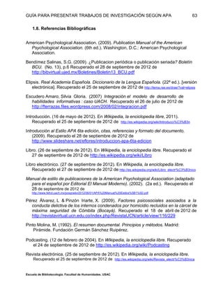 GUÍA PARA PRESENTAR TRABAJOS DE INVESTIGACIÓN SEGÚN APA
Escuela de Bibliotecología. Facultad de Humanidades. USAC
63
1.8. Referencias Bibliográficas
American Psychological Association. (2009). Publication Manual of the American
Psychological Association. (6th ed.). Washington, D.C.: American Psychological
Association.
Bendímez Salinas, S.G. (2009). ¿Publicacion periódica o publicación seriada? Boletín
BCU. (No. 13), p.6 Recuperado el 28 de septiembre de 2012 de
http://bibvirtual.ujed.mx/Boletines/Boletin13_BCU.pdf
B
Elipsis. Real Academia Española. Diccionario de la Lengua Española. (22ª ed.). [versión
electrónica]. Recuperado el 25 de septiembre de 2012 de http://lema.rae.es/drae/?val=elipsis
Escudero Amaro, Silvia Gloria. (2007) Integración el modelo de desarrollo de
habilidades informativas : caso UACH. Recuperado el 26 de julio de 2012 de
http://fterrazas.files.wordpress.com/2008/02/integracion.pdf
Introducción. (16 de mayo de 2012). En Wikipedia, la enciclopedia libre, 2011).
Recuperado el 25 de septiembre de 2012 de http://es.wikipedia.org/wiki/Introducci%C3%B3n
Introducción al Estilo APA 6ta edición, citas, referencias y formato del documento.
(2009). Recuperado el 28 de septiembre de 2012 de
http://www.slideshare.net/eflores/introduccion-apa-6ta-edicion
Libro. (26 de septiembre de 2012). En Wikipedia, la enciclopedia libre. Recuperado el
27 de septiembre de 2012 de http://es.wikipedia.org/wiki/Libro
Libro electrónico. (27 de septiembre de 2012). En Wikipedia, la enciclopedia libre.
Recuperado el 27 de septiembre de 2012 de http://es.wikipedia.org/wiki/Libro_electr%C3%B3nico
Manual de estilo de publicaciones de la American Psychological Association (adaptado
para el español por Editorial El Manual Moderno). (2002). (2a ed.). Recuperado el
28 de septiembre de 2012 de
http://www.fefcd.uach.mx/posgrado/2012/06/01/APA%20Manual%20Estilos%5B1%5D.pdf
Pérez Álvarez, L & Pinzón Iriarte, X. (2009). Factores psicosociales asociados a la
conducta delictiva de los internos condenados por homicidio recluidos en la cárcel de
máxima seguridad de Cómbita (Bocayá). Recuperado el 18 de abril de 2012 de
http://revistavirtual.ucn.edu.co/index.php/RevistaUCN/article/view/116/229
Pinto Molina, M. (1992). El resumen documental. Principios y métodos. Madrid:
Pirámide. Fundación Germán Sánchez Ruipérez.
Podcasting. (12 de febrero de 2004). En Wikipedia, la enciclopedia libre. Recuperado
el 24 de septiembre de 2012 de http://es.wikipedia.org/wiki/Podcasting
Revista electrónica. (25 de septiembre de 2012). En Wikipedia, la enciclopedia libre.
Recuperado el 25 de septiembre de 2012 de http://es.wikipedia.org/wiki/Revista_electr%C3%B3nica
 