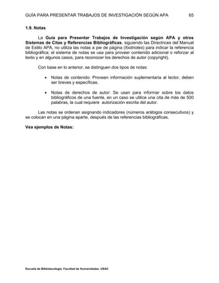 GUÍA PARA PRESENTAR TRABAJOS DE INVESTIGACIÓN SEGÚN APA
Escuela de Bibliotecología. Facultad de Humanidades. USAC
65
1.9. Notas
La Guía para Presentar Trabajos de Investigación según APA y otros
Sistemas de Citas y Referencias Bibliográficas, siguiendo las Directrices del Manual
de Estilo APA, no utiliza las notas a pie de página (footnotes) para indicar la referencia
bibliográfica; el sistema de notas se usa para proveer contenido adicional o reforzar al
texto y en algunos casos, para reconocer los derechos de autor (copyright).
Con base en lo anterior, se distinguen dos tipos de notas:
 Notas de contenido: Proveen información suplementaria al lector, deben
ser breves y específicas.
 Notas de derechos de autor: Se usan para informar sobre los datos
bibliográficos de una fuente, en un caso se utilice una cita de más de 500
palabras, la cual requiere autorización escrita del autor.
Las notas se ordenan asignando indicadores (números arábigos consecutivos) y
se colocan en una página aparte, después de las referencias bibliográficas.
Vea ejemplos de Notas:
 