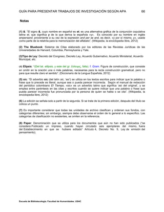 GUÍA PARA PRESENTAR TRABAJOS DE INVESTIGACIÓN SEGÚN APA
Escuela de Bibliotecología. Facultad de Humanidades. USAC
66
Notas
(1) &: “El signo &, cuyo nombre en español es et, es una alternativa gráfica de la conjunción copulativa
latina et, que significa y de la que deriva la española «y». Es conocido por su nombre en inglés
ampersand, proveniente a su vez de la expresión and per se and, es decir, «y por sí mismo, y», usada
como parte de la retahíla para la memorización del alfabeto”. (Wikipedia, la enciclopedia libre, 2012)
(2) The Bluebook: Sistema de Citas elaborado por los editores de las Revistas Jurídicas de las
Universidades de Harvard, Columbia, Pennsylvania y Yale.
(3)Tipo de Ley: Decreto del Congreso, Decreto Ley, Acuerdo Gubernativo, Acuerdo Ministerial, Acuerdo
Municipal, etc.
(4) Elipsis: “(Del lat. ellipsis, y este del gr. ἔλλειψις, falta). f. Gram. Figura de construcción, que consiste
en omitir en la oración una o más palabras, necesarias para la recta construcción gramatical, pero no
para que resulte claro el sentido”. (Diccionario de la Lengua Española, 2012)
(5) sic: “El adverbio sic (del latín sic, ‘así’) se utiliza en los textos escritos para indicar que la palabra o
frase que lo precede es literal, aunque sea o pueda parecer incorrecta. Según el manual de redacción
del periódico colombiano El Tiempo, «sic» es un adverbio latino que significa ‘así del original’, y se
emplea entre paréntesis en las citas y escritos cuando se quiere indicar que una palabra o frase que
pueda parecer incorrecta fue pronunciada por la persona de quien se habla o se cita”. (Wikipedia, la
enciclopedia libre, 2012)
(6) La edición se señala solo a partir de la segunda. Si se trata de la primera edición, después del título se
coloca un punto.
(7) Es importante considerar que todas las unidades de archivo clasifican y ordenan sus fondos, con
categorías diferentes; sin embargo, siempre debe observarse el orden de lo general a lo específico. Las
categorías de clasificación no existentes, se omiten en la referencia.
(8) Paper: Denominación que se utiliza para los documentos que aún no han sido publicados (“se
considera Publicado un impreso, cuando hayan circulado seis ejemplares del mismo, fuera
del Establecimiento en que se hubiere editado” Artículo 4, Decreto No. 9, Ley de emisión del
pensamiento).
 