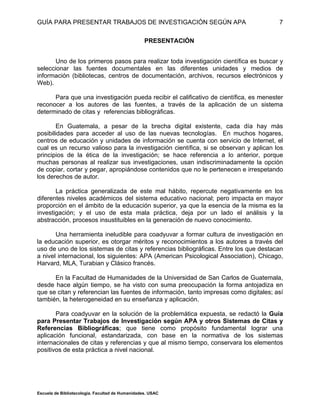 GUÍA PARA PRESENTAR TRABAJOS DE INVESTIGACIÓN SEGÚN APA
Escuela de Bibliotecología. Facultad de Humanidades. USAC
7
PRESENTACIÓN
Uno de los primeros pasos para realizar toda investigación científica es buscar y
seleccionar las fuentes documentales en las diferentes unidades y medios de
información (bibliotecas, centros de documentación, archivos, recursos electrónicos y
Web).
Para que una investigación pueda recibir el calificativo de científica, es menester
reconocer a los autores de las fuentes, a través de la aplicación de un sistema
determinado de citas y referencias bibliográficas.
En Guatemala, a pesar de la brecha digital existente, cada día hay más
posibilidades para acceder al uso de las nuevas tecnologías. En muchos hogares,
centros de educación y unidades de información se cuenta con servicio de Internet, el
cual es un recurso valioso para la investigación científica, si se observan y aplican los
principios de la ética de la investigación; se hace referencia a lo anterior, porque
muchas personas al realizar sus investigaciones, usan indiscriminadamente la opción
de copiar, cortar y pegar, apropiándose contenidos que no le pertenecen e irrespetando
los derechos de autor.
La práctica generalizada de este mal hábito, repercute negativamente en los
diferentes niveles académicos del sistema educativo nacional; pero impacta en mayor
proporción en el ámbito de la educación superior, ya que la esencia de la misma es la
investigación; y el uso de esta mala práctica, deja por un lado el análisis y la
abstracción, procesos insustituibles en la generación de nuevo conocimiento.
Una herramienta ineludible para coadyuvar a formar cultura de investigación en
la educación superior, es otorgar méritos y reconocimientos a los autores a través del
uso de uno de los sistemas de citas y referencias bibliográficas. Entre los que destacan
a nivel internacional, los siguientes: APA (American Psicological Association), Chicago,
Harvard, MLA, Turabian y Clásico francés.
En la Facultad de Humanidades de la Universidad de San Carlos de Guatemala,
desde hace algún tiempo, se ha visto con suma preocupación la forma antojadiza en
que se citan y referencian las fuentes de información, tanto impresas como digitales; así
también, la heterogeneidad en su enseñanza y aplicación.
Para coadyuvar en la solución de la problemática expuesta, se redactó la Guía
para Presentar Trabajos de Investigación según APA y otros Sistemas de Citas y
Referencias Bibliográficas; que tiene como propósito fundamental lograr una
aplicación funcional, estandarizada, con base en la normativa de los sistemas
internacionales de citas y referencias y que al mismo tiempo, conservara los elementos
positivos de esta práctica a nivel nacional.
 