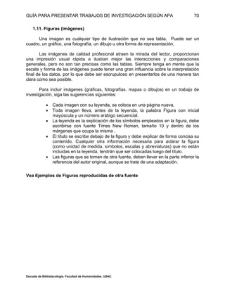 GUÍA PARA PRESENTAR TRABAJOS DE INVESTIGACIÓN SEGÚN APA
Escuela de Bibliotecología. Facultad de Humanidades. USAC
70
1.11. Figuras (Imágenes)
Una imagen es cualquier tipo de ilustración que no sea tabla. Puede ser un
cuadro, un gráfico, una fotografía, un dibujo u otra forma de representación.
Las imágenes de calidad profesional atraen la mirada del lector, proporcionan
una impresión usual rápida e ilustran mejor las interacciones y comparaciones
generales, pero no son tan precisas como las tablas. Siempre tenga en mente que la
escala y forma de las imágenes puede tener una gran influencia sobre la interpretación
final de los datos, por lo que debe ser escrupuloso en presentarlos de una manera tan
clara como sea posible.
Para incluir imágenes (gráficas, fotografías, mapas o dibujos) en un trabajo de
investigación, siga las sugerencias siguientes:
 Cada imagen con su leyenda, se coloca en una página nueva.
 Toda imagen lleva, antes de la leyenda, la palabra Figura con inicial
mayúscula y un número arábigo secuencial.
 La leyenda es la explicación de los símbolos empleados en la figura, debe
escribirse con fuente Times New Roman, tamaño 10 y dentro de los
márgenes que ocupa la misma .
 El título se escribe debajo de la figura y debe explicar de forma concisa su
contenido. Cualquier otra información necesaria para aclarar la figura
(como unidad de medida, símbolos, escalas y abreviaturas) que no están
incluidas en la leyenda, tendrán que ser colocadas luego del título.
 Las figuras que se toman de otra fuente, deben llevar en la parte inferior la
referencia del autor original, aunque se trate de una adaptación.
Vea Ejemplos de Figuras reproducidas de otra fuente
 