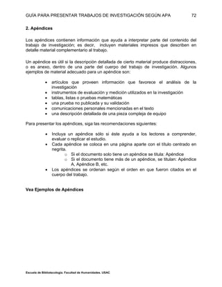 GUÍA PARA PRESENTAR TRABAJOS DE INVESTIGACIÓN SEGÚN APA
Escuela de Bibliotecología. Facultad de Humanidades. USAC
72
2. Apéndices
Los apéndices contienen información que ayuda a interpretar parte del contenido del
trabajo de investigación; es decir, incluyen materiales impresos que describen en
detalle material complementario al trabajo.
Un apéndice es útil si la descripción detallada de cierto material produce distracciones,
o es anexo, dentro de una parte del cuerpo del trabajo de investigación. Algunos
ejemplos de material adecuado para un apéndice son:
 artículos que proveen información que favorece el análisis de la
investigación
 instrumentos de evaluación y medición utilizados en la investigación
 tablas, listas o pruebas matemáticas
 una prueba no publicada y su validación
 comunicaciones personales mencionadas en el texto
 una descripción detallada de una pieza compleja de equipo
Para presentar los apéndices, siga las recomendaciones siguientes:
 Incluya un apéndice sólo si éste ayuda a los lectores a comprender,
evaluar o replicar el estudio.
 Cada apéndice se coloca en una página aparte con el título centrado en
negrita.
o Si el documento solo tiene un apéndice se titula: Apéndice
o Si el documento tiene más de un apéndice, se titulan: Apéndice
A, Apéndice B, etc.
 Los apéndices se ordenan según el orden en que fueron citados en el
cuerpo del trabajo.
Vea Ejemplos de Apéndices
 
