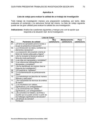 GUÍA PARA PRESENTAR TRABAJOS DE INVESTIGACIÓN SEGÚN APA
Escuela de Bibliotecología. Facultad de Humanidades. USAC
73
Apéndice A
Lista de cotejo para evaluar la calidad de un trabajo de investigación
Todo trabajo de investigación merece una preparación cuidadosa, por tanto, debe
evaluarse el contenido y la estructura formal del mismo. La lista de cotejo siguiente
puede ser de gran utilidad para evaluar la calidad de una investigación.
Indicaciones: Analice las cuestiones siguientes y marque una x en la opción que
responda a la situación real de la investigación.
Lista de Cotejo
No. Parámetro de calidad
Muy
satisfactorio
Medianamente
satisfactorio
Poco
satisfactorio
01. ¿El tema es apropiado para la revista a
la que se presenta el manuscrito?
02. ¿La introducción es clara y contiene los
elementos necesarios?
03. ¿La exposición del propósito orienta al
lector de manera adecuada y lógica?
04. ¿Se ha revisado la literatura sobre el
tema de modo pertinente?
05. ¿Las citas son apropiadas y completas?
06. ¿Las referencias bibliográficas son
apropiadas y completas?
07. ¿Se ha identificado de manera clara la
pregunta de investigación?
08. ¿Es explícita la hipótesis?
09. ¿La fundamentación es perfectamente
clara?
10. ¿La metodología se describe de manera
definida y adecuada?
11. ¿Son apropiadas las técnicas de análisis
de datos?
12. ¿Los resultados son válidos,
significativos y sin ambigüedades?
13. ¿Las conclusiones son válidas,
significativas y sin ambigüedades?
14. ¿Se concreta a lo tratado y se limita a
aquello que se puede concluir a partir de
los hallazgos significativos del estudio?
15. ¿El artículo es conciso?
TOTALES
 