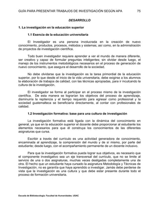 GUÍA PARA PRESENTAR TRABAJOS DE INVESTIGACIÓN SEGÚN APA
Escuela de Bibliotecología. Facultad de Humanidades. USAC
75
DESARROLLO
1. La investigación en la educación superior
1.1 Esencia de la educación universitaria
El Investigador es una persona involucrada en la creación de nuevo
conocimiento, productos, procesos, métodos y sistemas; así como, en la administración
de proyectos de investigación científica.
Todo buen investigador requiere aprender a ver el mundo de manera diferente,
ser creativo y capaz de formular preguntas inteligentes; sin olvidar desde luego, el
manejo de los instrumentos metodológicos necesarios en el proceso de generación de
nuevo conocimiento, que asegura el desarrollo de la sociedad.
No debe olvidarse que la investigación es la tarea primordial de la educación
superior, por lo que desde el inicio de la vida universitaria, debe exigirse a los alumnos
la elaboración de trabajos de calidad, con las técnicas apropiadas, para ir inculcando la
cultura de la investigación.
El investigador se forma al participar en el proceso mismo de la investigación
científica. De esta manera se lograrían los objetivos del proceso de aprendizaje,
disminuiría la repitencia y el tiempo requerido para egresar como profesional y la
sociedad guatemalteca se beneficiaría directamente, al contar con profesionales de
calidad.
1.2 Investigación formativa: base para una cultura de investigación
La investigación formativa está ligada con la dinámica del conocimiento en
general, ya que en la educación superior el docente debe proporcionar al estudiante los
elementos necesarios para que él construya los conocimientos de las diferentes
asignaturas que cursa.
Escribir a través del currículo es una actividad generadora de conocimiento,
encaminada al aprendizaje, la comprensión del mundo y de sí mismo, por parte del
estudiante; desde luego, con el acompañamiento permanente de un docente inclusivo.
Para que la investigación formativa pueda lograr sus objetivos, es necesario que
el componente investigativo sea un eje transversal del currículo, que no se limite al
servicio de una o dos asignaturas, muchas veces desligadas completamente una de
otra. El hecho que un estudiante haya cursado la asignatura Metodología y Técnicas de
Investigación, no es garantía que haya aprendido a investigar. Jamás debe perderse de
vista que la investigación es una cultura y que debe estar presente durante todo el
proceso de formación universitaria.
 