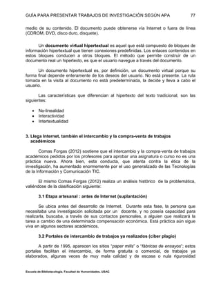 GUÍA PARA PRESENTAR TRABAJOS DE INVESTIGACIÓN SEGÚN APA
Escuela de Bibliotecología. Facultad de Humanidades. USAC
77
medio de su contenido. El documento puede obtenerse vía Internet o fuera de línea
(CDROM, DVD, disco duro, disquete).
Un documento virtual hipertextual es aquel que está compuesto de bloques de
información hipertextual que tienen conexiones predefinidas. Los enlaces contenidos en
estos bloques conducen a otros bloques. El método que permite construir de un
documento real un hipertexto, es que el usuario navegue a través del documento.
Un documento hipertextual es, por definición, un documento virtual porque su
forma final depende enteramente de los deseos del usuario. No está presente. La ruta
tomada en la visita al documento no está predeterminada, la decide y lleva a cabo el
usuario.
Las características que diferencian al hipertexto del texto tradicional, son las
siguientes:
 No-linealidad
 Interactividad
 Intertextualidad
3. Llega Internet, también el intercambio y la compra-venta de trabajos
académicos
Comas Forgas (2012) sostiene que el intercambio y la compra‐venta de trabajos
académicos pedidos por los profesores para aprobar una asignatura o curso no es una
práctica nueva. Ahora bien, esta conducta, que atenta contra la ética de la
investigación, ha aumentado enormemente por el uso generalizado de las Tecnologías
de la Información y Comunicación TIC.
El mismo Comas Forgas (2012) realiza un análisis histórico de la problemática,
valiéndose de la clasificación siguiente:
3.1 Etapa artesanal : antes de Internet (suplantación)
Se ubica antes del desarrollo de Internet. Durante esta fase, la persona que
necesitaba una investigación solicitada por un docente, y no poseía capacidad para
realizarla, buscaba, a través de sus contactos personales, a alguien que realizará la
tarea a cambio de una determinada compensación económica. Está práctica aún sigue
viva en algunos sectores académicos.
3.2 Portales de intercambio de trabajos ya realizados (ciber plagio)
A partir de 1995, aparecen los sitios “paper mills” o “fábricas de ensayos”; estos
portales facilitan el intercambio, de forma gratuita o comercial, de trabajos ya
elaborados, algunas veces de muy mala calidad y de escasa o nula rigurosidad
 