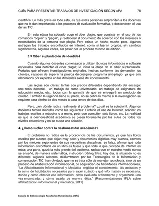 GUÍA PARA PRESENTAR TRABAJOS DE INVESTIGACIÓN SEGÚN APA
Escuela de Bibliotecología. Facultad de Humanidades. USAC
78
científica. Lo más grave en todo esto, es que estas personas sorprenden a los docentes
que no le dan importancia a los procesos de evaluación formativa, o desconocen el uso
de las TIC.
En esta etapa ha cobrado auge el ciber plagio, que consiste en el uso de los
comandos “copiar” y “pegar”, y reelaborar el documento de acuerdo con los intereses o
necesidades de la persona que plagia. Pero existe un hecho mucho peor, algunos
entregan los trabajos encontrados en Internet, como si fueran propios, sin cambios
significativos. Algunas veces, sin pasar por un proceso mínimo de edición.
3.3 Ciber suplantación de identidad
Cuando algunos docentes comenzaron a utilizar técnicas informáticas o software
especiales para detectar el ciber plagio; se inició la etapa de la ciber suplantación.
Portales que ofrecen investigaciones originales, hechas conforme las demandan los
clientes, capaces de superar la prueba de cualquier programa anti‐plagio, ya que son
elaborados por expertos en las diferentes áreas del conocimiento.
Las reglas son claras: tarifas con precios diferentes dependiendo del encargo:
una tesis doctoral, un trabajo de curso universitario, un trabajo de asignatura de
educación media, etc., todos con la garantía de que se entregará un producto de
calidad. También la urgencia tiene su precio, no se cobra lo mismo si la investigación se
requiere para dentro de dos meses o para dentro de dos días.
Pero, ¿en dónde radica realmente el problema? ¿cuál es la solución?. Algunos
docentes toman medidas como las siguientes: Prohibir el uso de Internet, solicitar los
trabajos escritos a máquina o a mano, pedir que consulten sólo libros, etc. La realidad
es que la deshonestidad académica se pasea libremente por las aulas de todos los
niveles educativos y no se busca una solución.
4. ¿Cómo luchar contra la deshonestidad académica?
El problema no radica en la procedencia de los documentos, ya que hay libros
escritos por autores que dejan muy poco y documentos digitales muy buenos, escritos
por los mejores exponentes de sus respectivas disciplinas; es falaz, afirmar que toda
información encontrada en un libro es buena y que toda la que procede de Internet es
mala; una parte, quizá la más grande del problema, radica que en nuestro medio nunca
se enseñó, de manera sistemática, instrucción bibliográfica; hoy día, la situación no es
diferente; algunos sectores, deslumbrados por las Tecnologías de la Información y
comunicación TIC, han olvidado que no se trata sólo de manejar tecnología, sino de un
proceso de alfabetización informacional, de adquisición de habilidades informacionales,
“La Alfabetización Informacional y Mediática engloba el conocimiento, las actitudes y
la suma de habilidades necesarias para saber cuándo y qué información es necesaria,
dónde y cómo obtener esa información, cómo evaluarla críticamente y organizarla una
vez encontrada; y cómo usarla de manera ética.” (Recomendaciones IFLA sobre
alfabetización informacional y mediática, 2011)
 