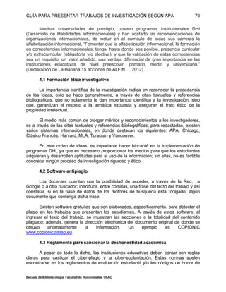 GUÍA PARA PRESENTAR TRABAJOS DE INVESTIGACIÓN SEGÚN APA
Escuela de Bibliotecología. Facultad de Humanidades. USAC
79
Muchas universidades de prestigio, poseen programas institucionales DHI
(Desarrollo de Habilidades Informacionales) y han acatado las recomendaciones de
organizaciones internacionales, de incluir en el currículo de todas sus carreras la
alfabetización informacional, “Fomentar que la alfabetización informacional, la formación
en competencias informacionales, tenga, hasta donde sea posible, presencia curricular
y/o extracurricular (obligatoria y/o electiva), y que la validación de estas competencias
sea un requisito, un valor añadido, una ventaja diferencial de gran importancia en las
instituciones educativas de nivel preescolar, primario, medio y universitario.”
(Declaración de La Habana.15 acciones de ALFIN…, 2012)
4.1 Formación ética investigativa
La importancia científica de la investigación radica en reconocer la procedencia
de las ideas, esto se hace generalmente, a través de citas textuales y referencias
bibliográficas, que no solamente le dan importancia científica a la investigación, sino
que, garantizan el respeto a la temática expuesta y aseguran el trato ético de la
propiedad intelectual.
El medio más común de otorgar méritos y reconocimientos a los investigadores,
es a través de las citas textuales y referencias bibliográficas; para redactarlas, existen
varios sistemas internacionales, en donde destacan los siguientes: APA, Chicago,
Clásico Francés, Harvard, MLA, Turabian y Vancouver.
En este orden de ideas, es importante hacer hincapié en la implementación de
programas DHI, ya que es necesario proporcionar los medios para que los estudiantes
adquieran y desarrollen aptitudes para el uso de la información; sin ellas, no es factible
concretar ningún proceso de investigación riguroso y ético.
4.2 Software antiplagio
Los docentes cuentan con la posibilidad de acceder, a través de la Red, a
Google o a otro buscador; introducir, entre comillas, una frase del texto del trabajo y así
constatar, si en la base de datos de los motores de búsqueda está “colgado” algún
documento que contenga dicha frase.
Existen software gratuitos que son elaborados, específicamente, para detectar el
plagio en los trabajos que presentan los estudiantes. A través de estos software, al
ingresar el texto del trabajo, se muestran las secciones o la totalidad del contenido
plagiado; además, genera la dirección electrónica del documento original de donde se
obtuvo anómalamente la información. Un ejemplo es COPIONIC
www.copionic.citilab.eu.
4.3 Reglamento para sancionar la deshonestidad académica
A pesar de todo lo dicho, las instituciones educativas deben contar con reglas
claras para castigar el ciber-plagio y la ciber-suplantación. Estas normas suelen
encontrarse en los reglamentos de evaluación estudiantil y/o los códigos de honor de
 