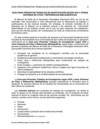 GUÍA PARA PRESENTAR TRABAJOS DE INVESTIGACIÓN SEGÚN APA
Escuela de Bibliotecología. Facultad de Humanidades. USAC
8
GUÍA PARA PRESENTAR TRABAJOS DE INVESTIGACIÓN SEGÚN APA Y OTROS
SISTEMAS DE CITAS Y REFERENCIAS BIBLIOGRÁFICAS
El Manual de Estilo de la Asociación Psicológica Americana APA, es uno de los
manuales más reconocidos a nivel internacional para la elaboración de trabajos y
publicaciones en las ciencias sociales. Sin embargo, el contexto inmediato de lo
dispuesto por el Manual, es la tradición cultural y los sistemas de información
desarrollados en los Estados Unidos, por lo que se hace necesaria una adaptación,
para que las mismas puedan ser incorporadas con éxito en instituciones universitarias
de América Latina.
En este contexto aparece la iniciativa de proponer a la Comunidad Académica de la
Facultad de Humanidades de la Universidad de San Carlos de Guatemala, la aplicación
institucional de la Guía para Presentar Trabajos de Investigación según APA y
otros Sistemas de Citas y Referencias Bibliográficas; desde luego, conservando los
grandes propósitos del Manual de Estilo de la Asociación Psicológica Americana APA,
que pueden resumirse de la manera siguiente:
 Compartir los resultados de la investigación científica con la comunidad
académica en general.
 Establecer pautas para la elaboración y presentación de trabajos científicos.
 Incluir citas y referencias bibliográficas para fundamentar los trabajos de
investigación.
 Evitar el plagio y garantizar los créditos correspondientes.
 Apegarse a los principios académicos, éticos y legales que rigen el proceso de
toda investigación
 Garantizar la replicabilidad de los estudios científicos.
 Proteger los derechos y la confidencialidad de los participantes.
La Guía para Presentar Trabajos de Investigación según APA y otros Sistemas
de Citas y Referencias Bibliográficas persigue estandarizar la normativa para la
redacción de artículos teóricos en la Facultad de Humanidades de la Universidad de
San Carlos de Guatemala.
Los artículos teóricos son productos de trabajos de investigación, en donde el
autor se apoya en las fuentes documentales ya existentes, con el propósito de hacer
avanzar la teoría en cualquier área de las ciencias sociales. Se recomienda que los
mismos, cuenten como mínimo, con los elementos siguientes:
 Portada
 Resumen
 Índice
 Introducción
 Cuerpo teórico (producto de la revisión documental)
 Conclusiones
 Recomendaciones (si son requeridas)
 