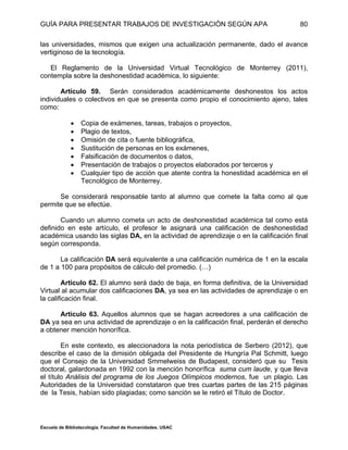 GUÍA PARA PRESENTAR TRABAJOS DE INVESTIGACIÓN SEGÚN APA
Escuela de Bibliotecología. Facultad de Humanidades. USAC
80
las universidades, mismos que exigen una actualización permanente, dado el avance
vertiginoso de la tecnología.
El Reglamento de la Universidad Virtual Tecnológico de Monterrey (2011),
contempla sobre la deshonestidad académica, lo siguiente:
Artículo 59. Serán considerados académicamente deshonestos los actos
individuales o colectivos en que se presenta como propio el conocimiento ajeno, tales
como:
 Copia de exámenes, tareas, trabajos o proyectos,
 Plagio de textos,
 Omisión de cita o fuente bibliográfica,
 Sustitución de personas en los exámenes,
 Falsificación de documentos o datos,
 Presentación de trabajos o proyectos elaborados por terceros y
 Cualquier tipo de acción que atente contra la honestidad académica en el
Tecnológico de Monterrey.
Se considerará responsable tanto al alumno que comete la falta como al que
permite que se efectúe.
Cuando un alumno cometa un acto de deshonestidad académica tal como está
definido en este artículo, el profesor le asignará una calificación de deshonestidad
académica usando las siglas DA, en la actividad de aprendizaje o en la calificación final
según corresponda.
La calificación DA será equivalente a una calificación numérica de 1 en la escala
de 1 a 100 para propósitos de cálculo del promedio. (…)
Articulo 62. El alumno será dado de baja, en forma definitiva, de la Universidad
Virtual al acumular dos calificaciones DA, ya sea en las actividades de aprendizaje o en
la calificación final.
Artículo 63. Aquellos alumnos que se hagan acreedores a una calificación de
DA ya sea en una actividad de aprendizaje o en la calificación final, perderán el derecho
a obtener mención honorífica.
En este contexto, es aleccionadora la nota periodística de Serbero (2012), que
describe el caso de la dimisión obligada del Presidente de Hungría Pal Schmitt, luego
que el Consejo de la Universidad Smmelweiss de Budapest, consideró que su Tesis
doctoral, galardonada en 1992 con la mención honorífica suma cum laude, y que lleva
el título Análisis del programa de los Juegos Olímpicos modernos, fue un plagio. Las
Autoridades de la Universidad constataron que tres cuartas partes de las 215 páginas
de la Tesis, habían sido plagiadas; como sanción se le retiró el Título de Doctor.
 
