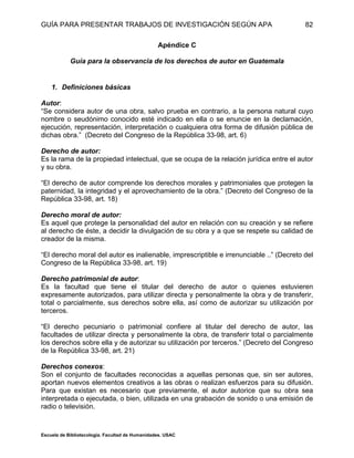 GUÍA PARA PRESENTAR TRABAJOS DE INVESTIGACIÓN SEGÚN APA
Escuela de Bibliotecología. Facultad de Humanidades. USAC
82
Apéndice C
Guía para la observancia de los derechos de autor en Guatemala
1. Definiciones básicas
Autor:
“Se considera autor de una obra, salvo prueba en contrario, a la persona natural cuyo
nombre o seudónimo conocido esté indicado en ella o se enuncie en la declamación,
ejecución, representación, interpretación o cualquiera otra forma de difusión pública de
dichas obra.” (Decreto del Congreso de la República 33-98, art. 6)
Derecho de autor:
Es la rama de la propiedad intelectual, que se ocupa de la relación jurídica entre el autor
y su obra.
“El derecho de autor comprende los derechos morales y patrimoniales que protegen la
paternidad, la integridad y el aprovechamiento de la obra.” (Decreto del Congreso de la
República 33-98, art. 18)
Derecho moral de autor:
Es aquel que protege la personalidad del autor en relación con su creación y se refiere
al derecho de éste, a decidir la divulgación de su obra y a que se respete su calidad de
creador de la misma.
“El derecho moral del autor es inalienable, imprescriptible e irrenunciable ..” (Decreto del
Congreso de la República 33-98, art. 19)
Derecho patrimonial de autor:
Es la facultad que tiene el titular del derecho de autor o quienes estuvieren
expresamente autorizados, para utilizar directa y personalmente la obra y de transferir,
total o parcialmente, sus derechos sobre ella, así como de autorizar su utilización por
terceros.
“El derecho pecuniario o patrimonial confiere al titular del derecho de autor, las
facultades de utilizar directa y personalmente la obra, de transferir total o parcialmente
los derechos sobre ella y de autorizar su utilización por terceros.” (Decreto del Congreso
de la República 33-98, art. 21)
Derechos conexos:
Son el conjunto de facultades reconocidas a aquellas personas que, sin ser autores,
aportan nuevos elementos creativos a las obras o realizan esfuerzos para su difusión.
Para que existan es necesario que previamente, el autor autorice que su obra sea
interpretada o ejecutada, o bien, utilizada en una grabación de sonido o una emisión de
radio o televisión.
 