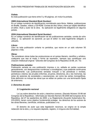 GUÍA PARA PRESENTAR TRABAJOS DE INVESTIGACIÓN SEGÚN APA
Escuela de Bibliotecología. Facultad de Humanidades. USAC
83
Folleto:
Es toda publicación que tiene entre 5 y 49 páginas, sin incluir la portada.
ISBN (International Standard Book Number):
Es un código numérico de identificación normalizado para libros, folletos, publicaciones
en Braille, casetes, videos y CD-ROM. Consta de diez cifras y tiene por objeto identificar
al editor, título y autor de la obra. Su aplicación es legalmente obligatoria en algunos
países.
ISSN (International Standard Serial Number):
Es un código numérico de identificación de las publicaciones seriadas, consta de ocho
cifras y su aplicación es opcional, ya que el editor no está legalmente obligado a
utilizarlo.
Libros:
Libro es toda publicación unitaria no periódica, que reúne en un solo volumen 50
páginas o más.
Obras:
“Se consideran obras todas las producciones en el campo literario, científico y artístico,
cualquiera que sea el modo o forma de expresión, siempre que constituyan una
creación intelectual original.” (Decreto del Congreso de la República 33-98, art. 15)
Publicaciones seriadas:
Publicación seriada es una publicación impresa o no, editada en partes sucesivas
generalmente, con designaciones numéricas o cronológicas y que pretende continuarse
indefinidamente. Las publicaciones seriadas incluyen a las periódicas o revistas,
periódicos o diarios; las anuales (informes, anuarios, directorios, etc.); las memorias, las
actas de sesiones de sociedades y asociaciones, así como las series monográficas.
Esta definición no incluye las obras que se editan en partes con una terminación fijada
de antemano.
2. Derechos de autor
2.1 Legislación nacional
La Ley sobre derechos de autor y derechos conexos, (Decreto Número 33-98 del
Congreso de la República) ; reformada por Decreto Número 56-2000 del Congreso de la
República, del 27 de septiembre de 2000; y su Reglamento (Acuerdo Gubernativo No.
233-2003), tienen como objetivo fundamental proteger los derechos de los autores de
las obras literarias, científicas, artísticas, publicadas o no.
El derecho de autor que esta legislación reconoce, se origina en la simple
redacción de la obra, y no requiere depósito, registro, ni ninguna otra formalidad.
 