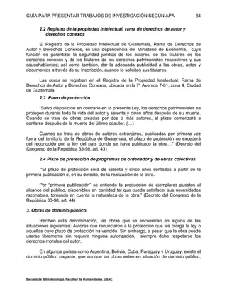 GUÍA PARA PRESENTAR TRABAJOS DE INVESTIGACIÓN SEGÚN APA
Escuela de Bibliotecología. Facultad de Humanidades. USAC
84
2.2 Registro de la propiedad intelectual, rama de derechos de autor y
derechos conexos
El Registro de la Propiedad Intelectual de Guatemala, Rama de Derechos de
Autor y Derechos Conexos, es una dependencia del Ministerio de Economía, cuya
función es garantizar la seguridad jurídica de los autores, de los titulares de los
derechos conexos y de los titulares de los derechos patrimoniales respectivos y sus
causahabientes; así como también, dar la adecuada publicidad a las obras, actos y
documentos a través de su inscripción, cuando lo soliciten sus titulares.
Las obras se registran en el Registro de la Propiedad Intelectual, Rama de
Derechos de Autor y Derechos Conexos, ubicada en la 7ª Avenida 7-61, zona 4, Ciudad
de Guatemala
2.3 Plazo de protección
“Salvo disposición en contrario en la presente Ley, los derechos patrimoniales se
protegen durante toda la vida del autor y setenta y cinco años después de su muerte.
Cuando se trate de obras creadas por dos o más autores, el plazo comenzará a
contarse después de la muerte del último coautor. (…)
Cuando se trata de obras de autores extranjeros, publicadas por primera vez
fuera del territorio de la República de Guatemala, el plazo de protección no excederá
del reconocido por la ley del país donde se haya publicado la obra…” (Decreto del
Congreso de la República 33-98, art. 43)
2.4 Plazo de protección de programas de ordenador y de obras colectivas
“El plazo de protección será de setenta y cinco años contados a partir de la
primera publicación o, en su defecto, de la realización de la obra.
Por “primera publicación” se entiende la producción de ejemplares puestos al
alcance del público, disponibles en cantidad tal que pueda satisfacer sus necesidades
razonables, tomando en cuenta la naturaleza de la obra.” (Decreto del Congreso de la
República 33-98, art. 44)
3. Obras de dominio público
Reciben esta denominación, las obras que se encuentran en alguna de las
situaciones siguientes: Autores que renunciaron a la protección que les otorga la ley o
aquellas cuyo plazo de protección ha vencido. Sin embargo, a pesar que la obra puede
usarse libremente sin requerir ninguna autorización, siempre debe respetarse los
derechos morales del autor.
En algunos países como Argentina, Bolivia, Cuba, Paraguay y Uruguay, existe el
dominio público pagante, que aunque las obras estén en situación de dominio público,
 