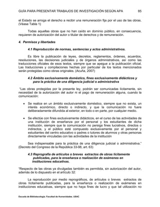 GUÍA PARA PRESENTAR TRABAJOS DE INVESTIGACIÓN SEGÚN APA
Escuela de Bibliotecología. Facultad de Humanidades. USAC
85
el Estado se arroga el derecho a recibir una remuneración fija por el uso de las obras.
(Véase Tabla 1)
Todas aquellas obras que no han caído en dominio público, en consecuencia,
requieren de autorización del autor o titular de derechos y de remuneración.
4. Permisos y libertades
4.1 Reproducción de normas, sentencias y actos administrativos.
Es libre la publicación de leyes, decretos, reglamentos, órdenes, acuerdos,
resoluciones, las decisiones judiciales y de órganos administrativos, así como las
traducciones oficiales de esos textos, siempre que se apegue a la publicación oficial.
Las traducciones y compilaciones hechas por particular de los textos mencionados
serán protegidas como obras originales. (Acuña, 2007)
4.2 Ámbito exclusivamente doméstico, fines exclusivamente didácticos y
para la práctica de una diligencia judicial o administrativa
“Las obras protegidas por la presente ley, podrán ser comunicadas lícitamente, sin
necesidad de la autorización del autor ni el pago de remuneración alguna, cuando la
comunicación:
 Se realice en un ámbito exclusivamente doméstico, siempre que no exista, un
interés económico, directo o indirecto, y que la comunicación no fuere
deliberadamente difundida al exterior, en todo o en parte, por cualquier medio.
 Se efectúe con fines exclusivamente didácticos, en el curso de las actividades de
una institución de enseñanza por el personal y los estudiantes de dicha
institución, siempre que la comunicación no persiga fines lucrativos, directos o
indirectos, y el público esté compuesto exclusivamente por el personal y
estudiantes del centro educativo o padres o tutores de alumnos y otras personas
directamente vinculadas con las actividades de la institución
Sea indispensable para la práctica de una diligencia judicial o administrativa.”
(Decreto del Congreso de la República 33-98, art. 63)
4.3 Reprografia de artículos o breves extractos de obras licitamente
publicadas, para la enseñanza o realización de exámenes en
instituciones educativas.
“Respecto de las obras ya divulgadas también es permitida, sin autorización del autor,
además de lo dispuesto en el artículo 32:
La reproducción por medio reprográficos, de artículos o breves extractos de
obras lícitamente publicadas, para la enseñanza o realización de exámenes en
instituciones educativas, siempre que no haya fines de lucro y que tal utilización no
 