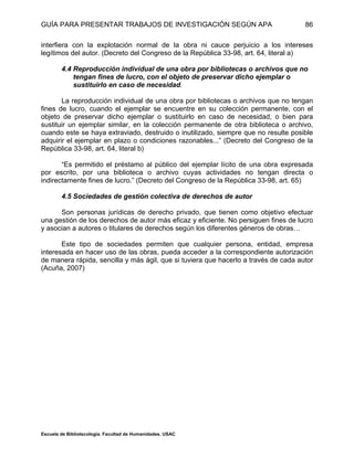GUÍA PARA PRESENTAR TRABAJOS DE INVESTIGACIÓN SEGÚN APA
Escuela de Bibliotecología. Facultad de Humanidades. USAC
86
interfiera con la explotación normal de la obra ni cauce perjuicio a los intereses
legítimos del autor. (Decreto del Congreso de la República 33-98, art. 64, literal a)
4.4 Reproducción individual de una obra por bibliotecas o archivos que no
tengan fines de lucro, con el objeto de preservar dicho ejemplar o
sustituirlo en caso de necesidad.
La reproducción individual de una obra por bibliotecas o archivos que no tengan
fines de lucro, cuando el ejemplar se encuentre en su colección permanente, con el
objeto de preservar dicho ejemplar o sustituirlo en caso de necesidad, o bien para
sustituir un ejemplar similar, en la colección permanente de otra biblioteca o archivo,
cuando este se haya extraviado, destruido o inutilizado, siempre que no resulte posible
adquirir el ejemplar en plazo o condiciones razonables...” (Decreto del Congreso de la
República 33-98, art. 64, literal b)
“Es permitido el préstamo al público del ejemplar lícito de una obra expresada
por escrito, por una biblioteca o archivo cuyas actividades no tengan directa o
indirectamente fines de lucro.” (Decreto del Congreso de la República 33-98, art. 65)
4.5 Sociedades de gestión colectiva de derechos de autor
Son personas jurídicas de derecho privado, que tienen como objetivo efectuar
una gestión de los derechos de autor más eficaz y eficiente. No persiguen fines de lucro
y asocian a autores o titulares de derechos según los diferentes géneros de obras…
Este tipo de sociedades permiten que cualquier persona, entidad, empresa
interesada en hacer uso de las obras, pueda acceder a la correspondiente autorización
de manera rápida, sencilla y más ágil, que si tuviera que hacerlo a través de cada autor
(Acuña, 2007)
 
