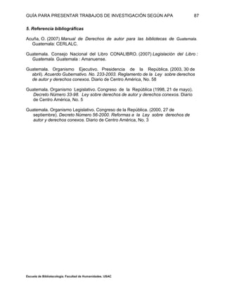 GUÍA PARA PRESENTAR TRABAJOS DE INVESTIGACIÓN SEGÚN APA
Escuela de Bibliotecología. Facultad de Humanidades. USAC
87
5. Referencia bibliográficas
Acuña, O. (2007) Manual de Derechos de autor para las bibliotecas de Guatemala.
Guatemala: CERLALC.
Guatemala. Consejo Nacional del Libro CONALIBRO. (2007) Legislación del Libro :
Guatemala. Guatemala : Amanuense.
Guatemala. Organismo Ejecutivo. Presidencia de la República. (2003, 30 de
abril). Acuerdo Gubernativo. No. 233-2003. Reglamento de la Ley sobre derechos
de autor y derechos conexos. Diario de Centro América, No. 58
Guatemala. Organismo Legislativo. Congreso de la República (1998, 21 de mayo).
Decreto Número 33-98. Ley sobre derechos de autor y derechos conexos. Diario
de Centro América, No. 5
Guatemala. Organismo Legislativo. Congreso de la República. (2000, 27 de
septiembre). Decreto Número 56-2000. Reformas a la Ley sobre derechos de
autor y derechos conexos. Diario de Centro América, No. 3
 