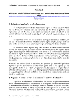 GUÍA PARA PRESENTAR TRABAJOS DE INVESTIGACIÓN SEGÚN APA
Escuela de Bibliotecología. Facultad de Humanidades. USAC
89
Apéndice D
Principales novedades de la última edición de la ortografía de la Lengua Española
(2010)
http://www.rae.es/rae/gestores/gespub000018.nsf/(voAnexos)/arch8100821B76809110C12571B80038BA4A/$File/Cuestionesparael
FAQdeconsultas.htm
20 de junio de 2012
1. Exclusión de los dígrafos ch y ll del abecedario
Se excluyen definitivamente del abecedario los signos ch y ll, ya que, en realidad,
no son letras, sino dígrafos, esto es, conjuntos de dos letras o grafemas que
representan un solo fonema. El abecedario del español queda así reducido a las
veintisiete letras siguientes: a, b, c, d, e, f, g, h, i, j, k, l, m, n, ñ, o, p, q, r, s, t, u, v, w, x,
y, z.
El español se asimila con ello al resto de las lenguas de escritura alfabética, en
las que solo se consideran letras del abecedario los signos simples, aunque en todas
ellas existen combinaciones de grafemas para representar algunos de sus fonemas.
La eliminación de los dígrafos ch y ll del inventario de letras del abecedario no
supone, en modo alguno, que desaparezcan del sistema gráfico del español. Estos
signos dobles seguirán utilizándose como hasta ahora en la escritura de las palabras
españolas: el dígrafo ch en representación del fonema /ch/ (chico [chíko]) y el dígrafo ll
en representación del fonema /ll/ o, para hablantes yeístas, del fonema /y/ (calle [kálle,
káye]). La novedad consiste, simplemente, en que dejan de contarse entre las letras del
abecedario.
Al tratarse de combinaciones de dos letras, las palabras que comienzan por estos
dígrafos o que los contienen no se alfabetizan aparte, sino en los lugares que les
corresponden dentro de la c y de la l, respectivamente. La decisión de adoptar el orden
alfabético latino universal se tomó en el X Congreso de la Asociación de Academias de
la Lengua Española, celebrado en 1994, y viene aplicándose desde entonces en todas
las obras académicas.
2. Propuesta de un solo nombre para cada una de las letras del abecedario
Algunas de las letras tienen varios nombres con tradición y vigencia en diferentes
zonas del ámbito hispánico. La nueva edición de la ortografía, sin ánimo de interferir en
la libertad de cada hablante o país de seguir utilizando el nombre al que esté habituado,
pretende promover hacia el futuro un proceso de convergencia en la manera de
referirse a las letras del abecedario, razón por la que recomienda, para cada una de
 